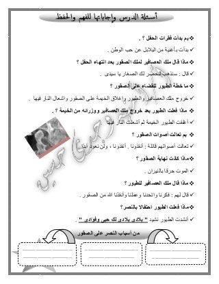 130
‫الحفل‬ ‫فقرات‬ ‫بدأت‬ ‫بم‬. ‫؟‬
‫الوطن‬ ‫حب‬ ‫عن‬ ‫البالبل‬ ‫من‬ ‫بأغنية‬ ‫بدأت‬.
‫الحفل‬ ‫انتهاء‬ ‫بعد‬ ‫الصقور‬ ‫لملك‬ ‫العصافير‬ ‫ملك‬ ‫قال‬ ‫ماذا‬‫؟‬
‫سيدى‬ ‫يا‬ ‫الصغار‬ ‫لك‬ ‫لنحضر‬ ‫سنذهب‬ : ‫قا ل‬.
‫الصقور‬ ‫على‬ ‫للقضاء‬ ‫الطيور‬ ‫خطة‬ ‫ما‬‫؟‬
‫وال‬ ‫العصافير‬ ‫ملك‬ ‫خروج‬‫فيها‬ ‫النار‬ ‫واشعا ل‬ ‫الصقور‬ ‫على‬ ‫الخيمة‬ ‫وإغالق‬ ‫طيور‬.
‫الخيمة‬ ‫من‬ ‫ووزرائه‬ ‫العصافير‬ ‫ملك‬ ‫خروج‬ ‫بعد‬ ‫الطيور‬ ‫فعلت‬ ‫ماذا‬. ‫؟‬
‫فيها‬ ‫النار‬ ‫أشعلت‬ ‫ثم‬ ‫الخيمة‬ ‫الطيور‬ ‫أغلقت‬.
‫الصقور‬ ‫أصوات‬ ‫تعالت‬ ‫بم‬‫؟‬
‫ًا‬‫د‬‫أب‬ ‫نعود‬ ‫ولن‬ ، ‫أنقذونا‬ . ‫أنقذونا‬ : ‫قائلة‬ ‫أصواتهم‬ ‫تعالت‬.
‫نها‬ ‫كانت‬ ‫ماذا‬‫الصقور‬ ‫ية‬‫؟‬
‫بالنيران‬ ‫حرقا‬ ‫الموت‬.
‫للطيور‬ ‫العصافير‬ ‫ملك‬ ‫قال‬ ‫ماذا‬‫؟‬
‫الصقور‬ ‫من‬ ‫هللا‬ ‫وأنقذنا‬ ‫وعملنا‬ ‫واتحدنا‬ ‫فكرنا‬ : ‫لهم‬ ‫قا ل‬.
‫ما‬‫بالنصر‬ ‫احتفاال‬ ‫الطيور‬ ‫فعلت‬ ‫ذا‬‫؟‬
‫نشيد‬ ‫الطيور‬ ‫أنشدت‬" ‫وفؤادى‬ ‫حبى‬ ِ‫لك‬ ‫بالدى‬ ‫بالدى‬ ".
‫الصقور‬ ‫على‬ ‫النصر‬ ‫أسباب‬ ‫من‬
....................................
.................................
.....................................
................................
...................................
..................................
 