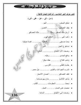 136
: ‫التالية‬ ‫الجمل‬ ‫أكمل‬ ‫ثم‬ ، ‫المناسب‬ ‫الجر‬ ‫حرف‬ ‫تخير‬
‫من‬ (–‫إلى‬–‫عن‬–‫على‬–) ‫فى‬
. ‫الجو‬ ................... ‫الصقور‬ ‫تحلق‬
. ‫الغصن‬ .................. ‫العصفور‬ ‫يقف‬
‫الصقور‬ ‫ملك‬ ‫أرسل‬. ‫العصافير‬ ‫ملك‬ ................. ‫رسالة‬
. ‫اليوم‬ ‫النادى‬ ............. ‫أخى‬ ‫ذهب‬
. ‫خيالية‬ ‫قصة‬ ................ ‫المكتبة‬ ................... ‫صديقى‬ ‫بحث‬
. ‫اللبن‬ ................... ‫الجبن‬ ‫نستخرج‬
. ‫المائدة‬ .................. ‫األطباق‬ ّ‫م‬‫األ‬ ‫وضعت‬
...... ‫الجندى‬ ‫يدافع‬. ‫وطنه‬ ..........
. ‫مبكرا‬ ‫حقله‬ .............. ‫الفالح‬ ‫يذهب‬
. ‫الكرسى‬ ............. ‫قطتى‬ ‫جلست‬
. ‫مصر‬ ‫نيل‬ ................ ‫والطيور‬ ‫الحيوانات‬ ‫تشرب‬
. ‫األشجار‬ ‫أغصان‬ .............. ‫العصافير‬ ‫تقف‬
. ‫ا‬ً‫ـ‬‫صباح‬ ‫مدارسهم‬ ............... ‫التالميذ‬ ‫يذهب‬
.............. ‫نبحث‬. ‫الكتب‬ ............... ‫المعلومات‬
. ‫النحل‬ ............. ‫العسل‬ ‫على‬ ‫نحصل‬
. ‫المائدة‬ .............. ‫األطباق‬ ‫أمى‬ ‫وضعت‬
 