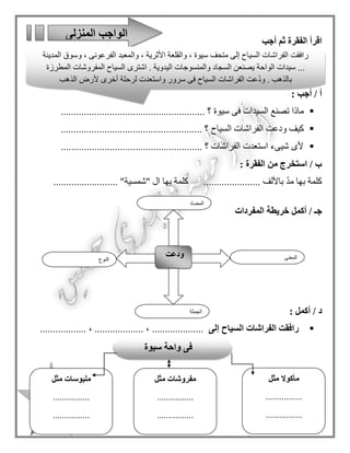 13
‫أجب‬ ‫ثم‬ ‫الفقرة‬ ‫اقرأ‬
: ‫أجب‬ / ‫أ‬
‫سيوة‬ ‫فى‬ ‫السيدات‬ ‫تصنع‬ ‫ماذا‬........................ ‫؟‬................................
‫السياح‬ ‫الفراشات‬ ‫ودعت‬ ‫كيف‬...................................... ‫؟‬.................
............... ‫؟‬ ‫الفراشات‬ ‫استعدت‬ ‫شيىء‬ ‫ألى‬........................................
: ‫الفقرة‬ ‫من‬ ‫استخرج‬ / ‫ب‬
.......... ‫باأللف‬ ّ‫د‬‫م‬ ‫بها‬ ‫كلمة‬.........." ‫ا ل‬ ‫بها‬ ‫كلمة‬‫شمسية‬................... "....
‫أكمل‬ / ‫جـ‬‫خريطة‬‫المفردات‬
/ ‫د‬‫أكمل‬:
‫إلى‬ ‫السياح‬ ‫الفراشات‬ ‫رافقت‬...................................... ، ................... ،
‫المنزلى‬ ‫الواجب‬
‫النوع‬
‫ودعت‬ ‫المعنى‬
‫الجملة‬
‫المضاد‬
‫رافقت‬‫الفراشات‬‫السياح‬‫إلى‬‫متحف‬‫سيوة‬،‫والقلعة‬‫األثرية‬،‫والمعبد‬‫الفرعونى‬،‫وسوق‬‫المدينة‬
...‫سيدات‬‫الواحة‬‫يصنعن‬‫السجاد‬‫والمنسوجات‬‫اليدوية‬.‫اشترى‬‫السياح‬‫المفروشات‬‫المطرزة‬
‫بالذهب‬.‫عت‬ّ‫د‬‫و‬‫الفراشات‬‫السياح‬‫فى‬‫سرور‬‫واستعدت‬‫لرحلة‬‫أخرى‬‫ألرض‬‫الذهب‬
‫سيوة‬ ‫واحة‬ ‫فى‬
‫مثل‬ ‫مأكوال‬
................
................
‫مفروشات‬‫مثل‬
................
................
‫م‬‫لبوسات‬‫مثل‬
................
................
 