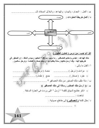 141
/ ‫جـ‬‫واليم‬ ، ‫الحمام‬ : ‫أكمل‬‫للــ‬ ‫أصدقاء‬ ‫والبالبل‬ ، ‫والهداهد‬ ، ‫ام‬................................
‫أكمل‬ / ‫د‬‫خريطة‬‫المفردات‬:
( ‫درس‬ ‫من‬ : ‫اجب‬ ‫ثم‬ ‫اقرأ‬‫الطيور‬ ‫تعاون‬)
‫زيارتك‬ ‫سبب‬ ‫ما‬ .. ‫العصافير‬ ‫حكيم‬ ‫يا‬ ‫اجلس‬ : ‫الهداهد‬ ‫ملك‬‫فى‬ ‫الصقور‬ ‫إن‬ ، ‫الملك‬ ‫سيدى‬ : ‫الحكيم‬ ‫؟‬
‫أرسل‬ ‫وقد‬ ، ‫إلينا‬ ‫طريقها‬. ‫سالمين‬ ‫ونرحل‬ ، ‫ا‬ً‫طعامـ‬ ‫صغارنا‬ ‫يأخذ‬ ‫أن‬ ‫منا‬ ‫يطلب‬ ‫رسالة‬ ‫ملكها‬
: ‫يأتى‬ ‫ما‬ ‫أكمل‬ / ‫أ‬
o( ‫مرادف‬‫نرحل‬( ‫مضاد‬ .................... )‫نرحل‬.............................. )
o............................... ) ‫طعام‬ ( ‫جمع‬ .................... ) ‫صغار‬ ( ‫مفرد‬
‫ب‬/‫العصافير‬ ‫ملك‬ ‫من‬ ‫الصقور‬ ‫ملك‬ ‫طلب‬ ‫ماذا‬.............................................. ‫؟‬
‫جـ‬/((‫العصافير‬ ‫ملك‬ ‫إلى‬ ‫رسالة‬ ‫الصقور‬ ‫ملك‬ ‫أرسل‬))
o" ‫لكلمة‬ ‫السياق‬ ‫مفاتيح‬ ‫اذكر‬‫أرسل‬. ‫السابقة‬ ‫العبارة‬ ‫فى‬ ‫وردت‬ ‫التى‬ "
.................................. : ‫شاهدت‬.......
‫د‬‫كلمة‬ ‫حلل‬ /(‫العصافير‬): ‫صوتية‬ ‫مقاطع‬ ‫إلى‬
o.........................................................................
‫النوع‬
‫تستطيع‬ ‫المعنى‬
‫الجملة‬
‫المضاد‬
 
