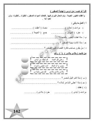142
( ‫درس‬ ‫من‬ : ‫اجب‬ ‫ثم‬ ‫اقرأ‬‫الصقور‬ ‫نهاية‬)
‫الطيور‬ ‫وأغلقت‬‫...أنقذونا‬ ‫أنقذونا‬ :‫الصقور‬ ‫أصوات‬ ‫فتعالت‬ . ‫فيها‬ ‫النيران‬ ‫اشعال‬ ‫وتم‬ ، ‫الخيمة‬‫ولن‬ ،
‫ًا‬‫د‬‫أب‬ ‫نعود‬.
: ‫يأتى‬ ‫ما‬ ‫أكمل‬ / ‫أ‬
o( ‫مرادف‬‫تعالت‬( ‫مضاد‬ .................... )‫أغلقت‬.............................. )
o( ‫مفرد‬‫النيران‬( ‫جمع‬ .................... )‫الخيمة‬............................... )
‫ماذا‬ / ‫ب‬‫بالخيمة‬ ‫الطيور‬ ‫فعلت‬.... ‫؟‬................................................................
...................................................................... ‫؟‬ ‫الصقور‬ ‫نهاية‬ ‫كانت‬ ‫ماذا‬ / ‫جـ‬
................................................ ‫الصقور؟‬ ‫على‬ ‫القضاء‬ ‫فكرة‬ ‫صاحب‬ ‫يكون‬ ْ‫من‬ / ‫د‬
‫من‬‫نشيد‬(‫بالدى‬) ‫بالدى‬) ‫أ‬ (‫رتب‬
............................................................ ‫؟‬ ‫لمصر‬ ‫النيل‬ ‫قدم‬ ‫ماذا‬ ) ‫ب‬ (
..................................................... ‫؟‬ ‫لبالده‬ ‫الشاعر‬ ‫أعطى‬ ‫ماذا‬ ) ‫جـ‬ (
) ‫د‬ (‫هات‬:
........ ) ‫أيادى‬ ( ‫مرادف‬................. ) ‫بالدى‬ ( ‫مفرد‬ ................
‫أيادى‬ ‫من‬ ‫لنيلك‬ ‫كم‬ ‫العباد‬ ‫كل‬ ‫وعلى‬
‫والمراد‬ ‫غايتى‬ ‫أنت‬ ‫البالد‬ ّ‫م‬‫أ‬ ‫يا‬ ‫مصر‬
‫وفؤادى‬ ‫حبى‬ ِ‫ك‬‫ل‬ ‫بالدى‬ ‫بالدى‬ ‫بالدى‬
 