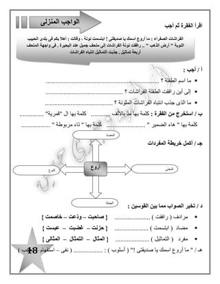 18
‫أجب‬ ‫ثم‬ ‫الفقرة‬ ‫اقرأ‬
: ‫أجب‬ / ‫أ‬
‫الطفلة‬ ‫اسم‬ ‫ما‬.............................. ‫؟‬........................................
............................................... ‫؟‬ ‫الفراشات‬ ‫الطفلة‬ ‫رافقت‬ ‫أين‬ ‫إلى‬.
‫الملونة‬ ‫الفراشات‬ ‫انتباه‬ ‫جذب‬ ‫الذى‬ ‫ما‬.......................................... ‫؟‬
: ‫الفقرة‬ ‫من‬ ‫استخرج‬ / ‫ب‬‫ك‬............ ‫باأللف‬ ّ‫د‬‫م‬ ‫بها‬ ‫لمة‬‫بها‬ ‫كلمة‬........... "‫"قمرية‬ ‫ا ل‬....
" ‫مربوطة‬ ‫تاء‬ " ‫بها‬ ‫كلمة‬ ........................ " ‫الضمير‬ ‫هاء‬ " ‫بها‬ ‫كلمة‬..................
‫أكمل‬ / ‫جـ‬‫خريطة‬‫المفردات‬
/ ‫د‬‫القوسين‬ ‫بين‬ ‫مما‬ ‫الصواب‬ ‫تخير‬:
...................... ) ‫رافقت‬ ( ‫مرادف‬‫صاحبت‬ {–‫ّعت‬‫د‬‫و‬–} ‫خاصمت‬
..................... ) ‫ابتسمت‬ ( ‫مضاد‬‫حزنت‬ {–‫غضبت‬–} ‫عبست‬
( ‫مفرد‬........ ) ‫التماثيل‬.............‫المثال‬ {–‫التمثال‬–} ‫المثالى‬
" / ‫هـ‬‫صديقتى‬ ‫يا‬ ‫اسمك‬ ‫أروع‬ ‫ما‬!( "‫أسلوب‬..... : ).......‫نفى‬ ( ......–‫استفهام‬–) ‫تعجب‬
‫المنزلى‬ ‫الواجب‬
‫النوع‬
‫أروع‬ ‫المعنى‬
‫الجملة‬
‫المضا‬‫د‬
‫الفرا‬‫صديقتى‬ ‫يا‬ ‫اسمك‬ ‫أروع‬ ‫ما‬ : ‫الصفراء‬ ‫شات‬!‫الحبيب‬ ‫بلدى‬ ‫فى‬ ‫بكم‬ ‫أهال‬ : ‫وقالت‬ ، ‫نونة‬ ‫ابتسمت‬
‫المتحف‬ ‫واجهة‬ ‫فى‬ . ‫البحيرة‬ ‫عند‬ ‫جميل‬ ‫متحف‬ ‫إلى‬ ‫الفراشات‬ ‫نونة‬ ‫رافقت‬ .. " ‫الذهب‬ ‫أرض‬ " ‫النوبة‬
‫الفراشات‬ ‫انتباه‬ ‫التماثيل‬ ‫جذبت‬ . ‫تماثيل‬ ‫أربعة‬
 