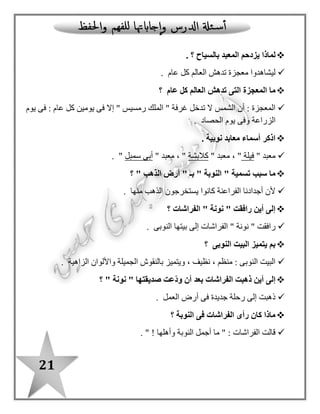 21
‫بالسياح‬ ‫المعبد‬ ‫يزدحم‬ ‫لماذا‬‫؟‬.
‫عام‬ ‫كل‬ ‫العالم‬ ‫تدهش‬ ‫معجزة‬ ‫ليشاهدوا‬.
‫عام‬ ‫كل‬ ‫العالم‬ ‫تدهش‬ ‫التى‬ ‫المعجزة‬ ‫ما‬‫؟‬
‫عا‬ ‫كل‬ ‫يومين‬ ‫فى‬ ‫إال‬ " ‫رمسيس‬ ‫الملك‬ " ‫غرفة‬ ‫تدخل‬ ‫ال‬ ‫الشمس‬ ‫أن‬ : ‫المعجزة‬‫يوم‬ ‫فى‬ : ‫م‬
‫الحصاد‬ ‫يوم‬ ‫وفى‬ ‫الزراعة‬.
. ‫نوبية‬ ‫معابد‬ ‫أسماء‬ ‫اذكر‬
" ‫معبد‬‫فيلة‬" ‫معبد‬ ، "‫كالبشة‬" ‫معبد‬ ، "‫سمبل‬ ‫أبى‬".
" ‫الذهب‬ ‫أرض‬ " ‫بـ‬ " ‫النوبة‬ " ‫تسمية‬ ‫سبب‬ ‫ما‬‫؟‬
‫منها‬ ‫الذهب‬ ‫يستخرجون‬ ‫كانوا‬ ‫الفراعنة‬ ‫أجدادنا‬ ‫ألن‬.
‫الفراشات‬ " ‫نونة‬ " ‫رافقت‬ ‫أين‬ ‫إلى‬‫؟‬
‫نون‬ " ‫رافقت‬‫النوبى‬ ‫بيتها‬ ‫إلى‬ ‫الفراشات‬ " ‫ة‬.
‫النوبى‬ ‫البيت‬ ‫يتميز‬ ‫بم‬‫؟‬
‫الزاهية‬ ‫واأللوان‬ ‫الجميلة‬ ‫بالنقوش‬ ‫ويتميز‬ ، ‫نظيف‬ ، ‫منظم‬ : ‫النوبى‬ ‫البيت‬.
" ‫نونة‬ " ‫صديقتها‬ ‫ّعت‬‫د‬‫و‬ ‫أن‬ ‫بعد‬ ‫الفراشات‬ ‫ذهبت‬ ‫أين‬ ‫إلى‬‫؟‬
‫العمل‬ ‫أرض‬ ‫فى‬ ‫جديدة‬ ‫رحلة‬ ‫إلى‬ ‫ذهبت‬.
‫النوبة‬ ‫فى‬ ‫الفراشات‬ ‫رأى‬ ‫كان‬ ‫ماذا‬‫؟‬
‫وأهلها‬ ‫النوبة‬ ‫أجمل‬ ‫ما‬ " : ‫الفراشات‬ ‫قالت‬!".
 