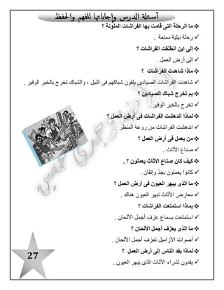 27
‫الملونة‬ ‫الفراشات‬ ‫بها‬ ‫قامت‬ ‫التى‬ ‫الرحلة‬ ‫ما‬‫؟‬‫ممتعة‬ ‫نيلية‬ ‫رحلة‬.
‫الفراشات‬ ‫انطلقت‬ ‫اين‬ ‫إلى‬‫؟‬‫ال‬ ‫أرض‬ ‫إلى‬‫عمل‬.
‫الفراشات‬ ‫شاهدت‬ ‫ماذا‬‫؟‬
‫الوفير‬ ‫بالخير‬ ‫تخرج‬ ‫والشباك‬ ، ‫النيل‬ ‫فى‬ ‫شباكهم‬ ‫يلقون‬ ‫الصيادين‬ ‫الفراشات‬ ‫شاهدت‬.
‫الصيادين‬ ‫شباك‬ ‫تخرج‬ ‫بم‬‫؟‬‫الوفير‬ ‫بالخير‬ ‫تخرج‬.
‫العمل‬ ‫أرض‬ ‫فى‬ ‫الفراشات‬ ‫اندهشت‬ ‫لماذا‬‫؟‬
‫المنظر‬ ‫روعة‬ ‫من‬ ‫الفراشات‬ ‫اندهشت‬.
‫يعمل‬ ‫من‬‫العمل‬ ‫أرض‬ ‫فى‬‫؟‬‫األثاث‬ ‫صناع‬.
‫يعملون‬ ‫األثاث‬ ‫صناع‬ ‫كان‬ ‫كيف‬‫؟‬‫وإتقان‬ ّ‫د‬‫بج‬ ‫يعملون‬ ‫كانوا‬.
‫العمل‬ ‫أرض‬ ‫فى‬ ‫العيون‬ ‫يبهر‬ ‫الذى‬ ‫ما‬‫؟‬‫هناك‬ ‫العيون‬ ‫تبهر‬ ‫األثاث‬ ‫معارض‬.
‫الفراشات‬ ‫استمتعت‬ ‫بماذا‬‫؟‬‫بسما‬ ‫استمتعت‬‫األلحان‬ ‫أجمل‬ ‫عزف‬ ‫ع‬.
‫األلحان‬ ‫أجمل‬ ‫يعزف‬ ‫الذى‬ ‫ما‬‫؟‬. ‫األلحان‬ ‫أجمل‬ ‫تعزف‬ ‫األزاميل‬ ‫أصوات‬
‫العمل‬ ‫أرض‬ ‫إلى‬ ‫الناس‬ ‫يفد‬ ‫لماذا‬‫؟‬. ‫العيون‬ ‫يبهر‬ ‫الذى‬ ‫األثاث‬ ‫لشراء‬ ‫يفدون‬
‫؟‬ ‫الفراشات‬ ‫هتفت‬ ‫بم‬‫صنا‬ ‫أروع‬ ‫ما‬ : ‫الفراشات‬ ‫هتفت‬‫بالدى‬ ‫ع‬!
: ‫بالدرس‬ ‫ا‬ً‫مستعينـ‬ ‫اآلتية‬ ‫الجداول‬ ‫أكمل‬
‫ال‬
"‫"قمرية‬
‫ال‬
"‫"شمسية‬
ّ‫د‬‫م‬
‫باأللف‬
ّ‫د‬‫م‬
‫بالواو‬
ّ‫د‬‫م‬
‫بالياء‬
‫التنوين‬‫اسم‬‫فعل‬‫حرف‬
 