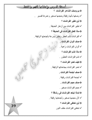 39
‫اقر‬ / ‫أ‬: ‫النشيد‬ ‫من‬ ‫حفظت‬ ‫كما‬ ‫أكمل‬ ‫ثم‬ ‫أ‬
: ‫أجب‬ / ‫ب‬
‫الفراشات‬ ‫تطير‬ ‫أين‬..................................................... ‫؟‬
‫الفراشات‬ ‫تشم‬ ‫ماذا‬.......................................................... ‫؟‬
: ‫الفقرة‬ ‫من‬ ‫استخرج‬ / ‫جـ‬
‫باأل‬ ّ‫د‬‫م‬ ‫بها‬ ‫كلمة‬‫لف‬............................................... "‫"قمرية‬ ‫ا ل‬ ‫بها‬ ‫كلمة‬
‫أكمل‬ / ‫د‬‫خريطة‬‫المفردات‬:
‫النوع‬
‫تعدو‬ ‫المعنى‬
‫الجملة‬
‫المضاد‬
‫الحديقة‬ ......... ............... ‫الفراشات‬
...................... ‫وتعدو‬ ‫العطر‬ ‫تنشق‬
‫الدرس‬ ‫من‬ ‫األول‬ ‫الجزء‬
‫المل‬ ‫الفراشات‬‫ونة‬
‫عمرها‬..............
‫حجمها‬................‫جناحها‬................
‫شكلها‬..............
 