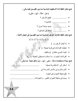 44
: ‫اآلتية‬ ‫الجمل‬ ‫فى‬ ‫النقط‬ ‫مكان‬ ‫المناسب‬ ‫الضمير‬ ‫ضع‬
‫هم‬ (–‫هو‬–‫هما‬–) ‫هى‬
‫مخلص‬ ‫صديق‬ .................................‫مخلصان‬ ‫صديقا‬ ..........
‫نشيطون‬ ‫عما ل‬ ................‫مهذبة‬ ‫فتاة‬ ..........................
: ‫اآلتية‬ ‫الجمل‬ ‫فى‬ ‫النقط‬ ‫مكان‬ ‫القوسين‬ ‫بين‬ ‫مما‬ ‫المناسب‬ ‫الضمير‬ ‫ضع‬
‫هم‬ (–‫هما‬–‫هى‬–) ‫هو‬
........‫األرض‬ ‫يزرع‬ ‫فالح‬ .....................‫ف‬ ......‫القطن‬ ‫يجمعون‬ ‫الحون‬
............‫الغز ل‬ ‫مصنع‬ ‫فى‬ ‫عامالن‬ .................‫لصديقتها‬ ‫مخلصة‬ ‫صديقة‬ ...
: ‫يأتى‬ ‫فيما‬ ‫القوسين‬ ‫بين‬ ‫مما‬ ‫استفهام‬ ‫أداة‬ ‫النقط‬ ‫مكان‬ ‫ضع‬
‫متى‬ (–‫ماذا‬–‫أين‬–) ‫متى‬
‫؟‬ ‫المرضى‬ ‫بعالج‬ ‫يقوم‬ .....................
‫ي‬ ....................‫؟‬ ‫المدارس‬ ‫إلى‬ ‫التالميذ‬ ‫ذهب‬
...................‫؟‬ ‫المدرسة‬ ‫فى‬ ‫التالميذ‬ ‫يتعلم‬
‫حقيقة‬ ( ‫النقط‬ ‫مكان‬ ‫ضع‬–‫التالية‬ ‫الجمل‬ ‫أمام‬ ) ‫خيال‬
‫مفترس‬ ‫حيوان‬ ‫األسد‬
‫ا‬ً‫ـ‬‫صباح‬ ‫الشمس‬ ‫تشرق‬
........................
........................
........................ ‫بالقلم‬ ‫القصة‬ ‫نكتب‬
‫اللوحة‬ ‫على‬ ‫يرقص‬ ‫القلم‬
‫األطفا ل‬ ‫مع‬ ‫تلعب‬ ‫األزهار‬
........................
........................
 