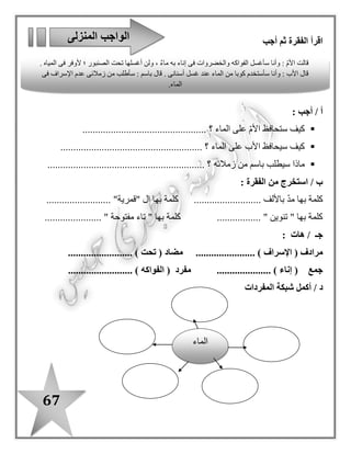 67
: ‫مفيدة‬ ‫جمال‬ ‫لتكون‬ ‫؛‬ ‫رتب‬-
‫الحياة‬–‫النيل‬–‫م‬. ‫صدر‬
...................................................................................................
‫الماء‬–‫السد‬–‫نصيب‬–‫مصر‬–‫من‬–. ‫يقلل‬
....................................................................................................
‫الصنبور‬–‫بعد‬–‫سأغلق‬–‫وجهى‬–. ‫غسل‬
....................................................................................................
‫الخضراوات‬–‫إناء‬–‫ماء‬–‫أغسل‬–‫به‬–. ‫فى‬
....................................................................................................
‫المختلفة‬ ‫الكلمة‬ ‫ز‬ّ‫ي‬‫م‬‫سطر‬ ‫كل‬ ‫فى‬
‫بناء‬ / ‫تلفاز‬ / ‫ماء‬
‫زرع‬ / ‫سمع‬ / ‫نهر‬
‫األسرة‬ / ‫باسم‬ / ‫قطرة‬
‫صنبور‬ / ‫عصفور‬ / ‫غسل‬
........................
........................
........................
........................
‫الماء‬ ‫على‬ ‫المحافظة‬ ‫طرق‬
................................
................................
.........................
................................
................................
.........................
................................
................................
.........................
 