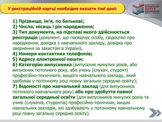 У реєстраційній картці необхідно вказати такі дані:
1) Прізвище, ім’я, по батькові;
2) Число, місяць і рік народження;
3) Тип документа, на підставі якого здійснюється
реєстрація (документ, що посвідчує особу, свідоцтво про
народження, довідка з навчального закладу, довідка про
звернення за захистом в Україні).
4) Номери контактних телефонів;
5) Адресу електронної пошти;
6) Категорію випускника (випускник минулих років, або
випускник поточного року, або учень (слухач, студент)
професійно-технічного, вищого навчального закладу, який
здобуває у поточному році повну загальну середню освіту);
7) Відомості про навчальний заклад (для випускників
поточного навчального року) або про здобуття повної
загальної середньої освіти (для випускників минулих років та
учнів (слухачів, студентів) професійно-технічних, вищих
навчальних закладів, які здобувають у поточному навчальному
році повну загальну середню освіту).
 