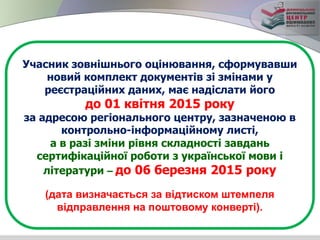 Учасник зовнішнього оцінювання, сформувавши
новий комплект документів зі змінами у
реєстраційних даних, має надіслати його
до 01 квітня 2015 року
за адресою регіонального центру, зазначеною в
контрольно-інформаційному листі,
а в разі зміни рівня складності завдань
сертифікаційної роботи з української мови і
літератури – до 06 березня 2015 року
(дата визначається за відтиском штемпеля
відправлення на поштовому конверті).
 