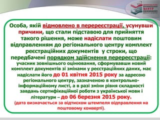 Особа, якій відмовлено в перереєстрації, усунувши
причини, що стали підставою для прийняття
такого рішення, може надіслати поштовим
відправленням до регіонального центру комплект
реєстраційних документів у строки, що
передбачені порядком здійснення перереєстрації:
учасник зовнішнього оцінювання, сформувавши новий
комплект документів зі змінами у реєстраційних даних, має
надіслати його до 01 квітня 2015 року за адресою
регіонального центру, зазначеною в контрольно-
інформаційному листі, а в разі зміни рівня складності
завдань сертифікаційної роботи з української мови і
літератури – до 06 березня 2015 року.
(дата визначається за відтиском штемпеля відправлення на
поштовому конверті).
 