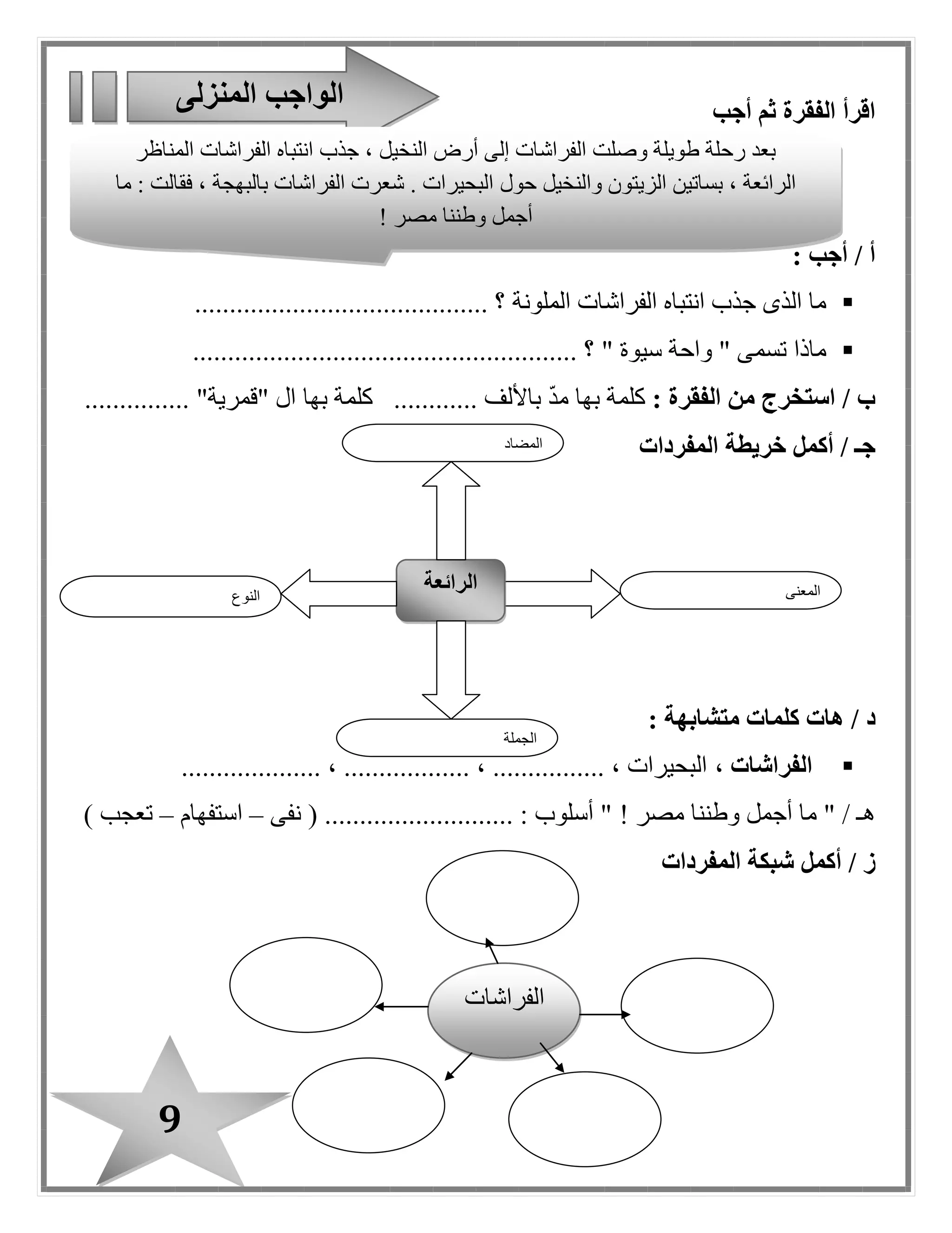 9
‫أجب‬ ‫ثم‬ ‫الفقرة‬ ‫اقرأ‬
: ‫أجب‬ / ‫أ‬
‫الملونة‬ ‫الفراشات‬ ‫انتباه‬ ‫جذب‬ ‫الذى‬ ‫ما‬.......................................... ‫؟‬
" ‫سيوة‬ ‫واحة‬ " ‫تسمى‬ ‫ماذا‬...................................... ‫؟‬.................
: ‫الفقرة‬ ‫من‬ ‫استخرج‬ / ‫ب‬‫ك‬‫باأل‬ ّ‫د‬‫م‬ ‫بها‬ ‫لمة‬............ ‫لف‬‫بها‬ ‫كلمة‬........... "‫"قمرية‬ ‫ا ل‬....
‫أكمل‬ / ‫جـ‬‫خريطة‬‫المفردات‬
/ ‫د‬: ‫متشابهة‬ ‫كلمات‬ ‫هات‬
، ‫الفراشات‬.................... ، .................. ، ................ ، ‫البحيرات‬
‫مصر‬ ‫وطننا‬ ‫أجمل‬ ‫ما‬ " / ‫هـ‬!....................... : ‫أسلوب‬ "‫نفى‬ ( ....–‫استفهام‬–) ‫تعجب‬
/ ‫ز‬‫أكمل‬‫المفردات‬ ‫شبكة‬
‫المنزلى‬ ‫الواجب‬
‫النوع‬
‫الرائعة‬ ‫المعنى‬
‫الجملة‬
‫المضاد‬
‫المناظر‬ ‫الفراشات‬ ‫انتباه‬ ‫جذب‬ ، ‫النخيل‬ ‫أرض‬ ‫إلى‬ ‫الفراشات‬ ‫وصلت‬ ‫طويلة‬ ‫رحلة‬ ‫بعد‬
‫حو ل‬ ‫والنخيل‬ ‫الزيتون‬ ‫بساتين‬ ، ‫الرائعة‬‫ما‬ : ‫فقالت‬ ، ‫بالبهجة‬ ‫الفراشات‬ ‫شعرت‬ . ‫البحيرات‬
‫مصر‬ ‫وطننا‬ ‫أجمل‬!
‫ا‬‫لفراشات‬
 