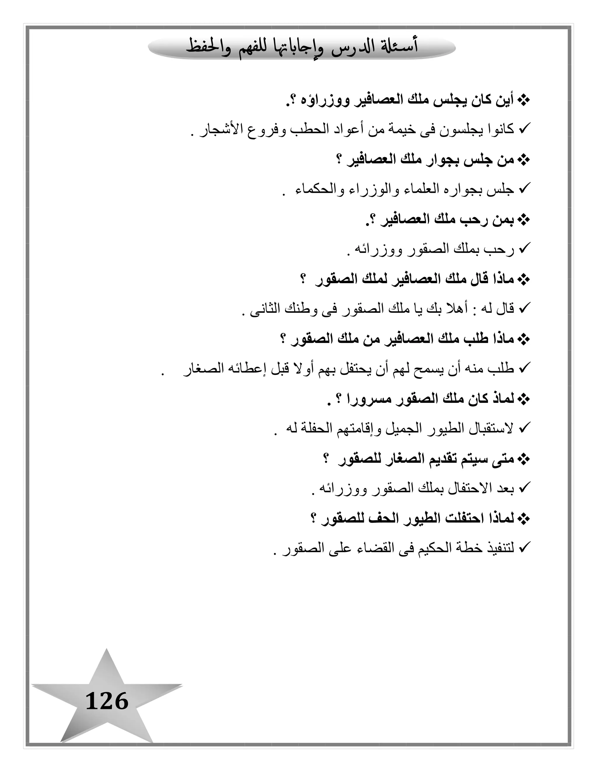 126
‫ووزراؤه‬ ‫العصافير‬ ‫ملك‬ ‫يجلس‬ ‫كان‬ ‫أين‬.‫؟‬
‫األشجار‬ ‫وفروع‬ ‫الحطب‬ ‫أعواد‬ ‫من‬ ‫خيمة‬ ‫فى‬ ‫يجلسون‬ ‫كانوا‬.
‫العصافير‬ ‫ملك‬ ‫بجوار‬ ‫جلس‬ ‫من‬‫؟‬
‫والحكما‬ ‫والوزراء‬ ‫العلماء‬ ‫بجواره‬ ‫جلس‬‫ء‬.
‫العصافير‬ ‫ملك‬ ‫رحب‬ ‫بمن‬.‫؟‬
‫ووزرائه‬ ‫الصقور‬ ‫بملك‬ ‫رحب‬.
‫الصقور‬ ‫لملك‬ ‫العصافير‬ ‫ملك‬ ‫قال‬ ‫ماذا‬‫؟‬
‫الثانى‬ ‫وطنك‬ ‫فى‬ ‫الصقور‬ ‫ملك‬ ‫يا‬ ‫بك‬ ‫أهال‬ : ‫له‬ ‫قا ل‬.
‫الصقور‬ ‫ملك‬ ‫من‬ ‫العصافير‬ ‫ملك‬ ‫طلب‬ ‫ماذا‬‫؟‬
‫الصغار‬ ‫إعطائه‬ ‫قبل‬ ‫أوال‬ ‫بهم‬ ‫يحتفل‬ ‫أن‬ ‫لهم‬ ‫يسمح‬ ‫أن‬ ‫منه‬ ‫طلب‬.
‫ال‬ ‫ملك‬ ‫كان‬ ‫لماذ‬‫مسرورا‬ ‫صقور‬. ‫؟‬
‫له‬ ‫الحفلة‬ ‫وإقامتهم‬ ‫الجميل‬ ‫الطيور‬ ‫الستقبا ل‬.
‫لل‬ ‫الصغار‬ ‫تقديم‬ ‫سيتم‬ ‫متى‬‫صقور‬‫؟‬
‫ووزرائه‬ ‫الصقور‬ ‫بملك‬ ‫االحتفا ل‬ ‫بعد‬.
‫للصقور‬ ‫الحف‬ ‫الطيور‬ ‫احتفلت‬ ‫لماذا‬‫؟‬
‫الصقور‬ ‫على‬ ‫القضاء‬ ‫فى‬ ‫الحكيم‬ ‫خطة‬ ‫لتنفيذ‬.
 