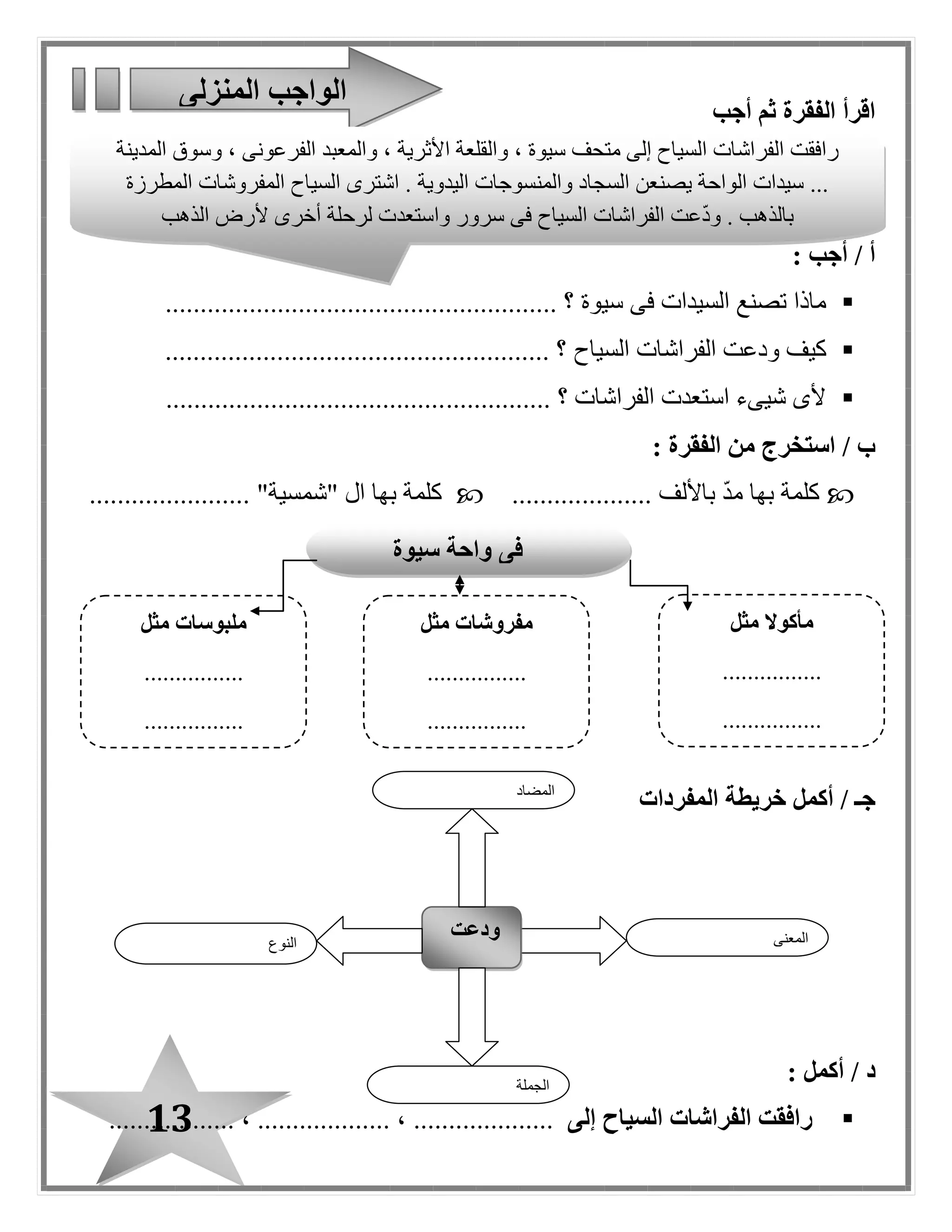 13
‫أجب‬ ‫ثم‬ ‫الفقرة‬ ‫اقرأ‬
: ‫أجب‬ / ‫أ‬
‫سيوة‬ ‫فى‬ ‫السيدات‬ ‫تصنع‬ ‫ماذا‬........................ ‫؟‬................................
‫السياح‬ ‫الفراشات‬ ‫ودعت‬ ‫كيف‬...................................... ‫؟‬.................
............... ‫؟‬ ‫الفراشات‬ ‫استعدت‬ ‫شيىء‬ ‫ألى‬........................................
: ‫الفقرة‬ ‫من‬ ‫استخرج‬ / ‫ب‬
.......... ‫باأللف‬ ّ‫د‬‫م‬ ‫بها‬ ‫كلمة‬.........." ‫ا ل‬ ‫بها‬ ‫كلمة‬‫شمسية‬................... "....
‫أكمل‬ / ‫جـ‬‫خريطة‬‫المفردات‬
/ ‫د‬‫أكمل‬:
‫إلى‬ ‫السياح‬ ‫الفراشات‬ ‫رافقت‬...................................... ، ................... ،
‫المنزلى‬ ‫الواجب‬
‫النوع‬
‫ودعت‬ ‫المعنى‬
‫الجملة‬
‫المضاد‬
‫رافقت‬‫الفراشات‬‫السياح‬‫إلى‬‫متحف‬‫سيوة‬،‫والقلعة‬‫األثرية‬،‫والمعبد‬‫الفرعونى‬،‫وسوق‬‫المدينة‬
...‫سيدات‬‫الواحة‬‫يصنعن‬‫السجاد‬‫والمنسوجات‬‫اليدوية‬.‫اشترى‬‫السياح‬‫المفروشات‬‫المطرزة‬
‫بالذهب‬.‫عت‬ّ‫د‬‫و‬‫الفراشات‬‫السياح‬‫فى‬‫سرور‬‫واستعدت‬‫لرحلة‬‫أخرى‬‫ألرض‬‫الذهب‬
‫سيوة‬ ‫واحة‬ ‫فى‬
‫مثل‬ ‫مأكوال‬
................
................
‫مفروشات‬‫مثل‬
................
................
‫م‬‫لبوسات‬‫مثل‬
................
................
 