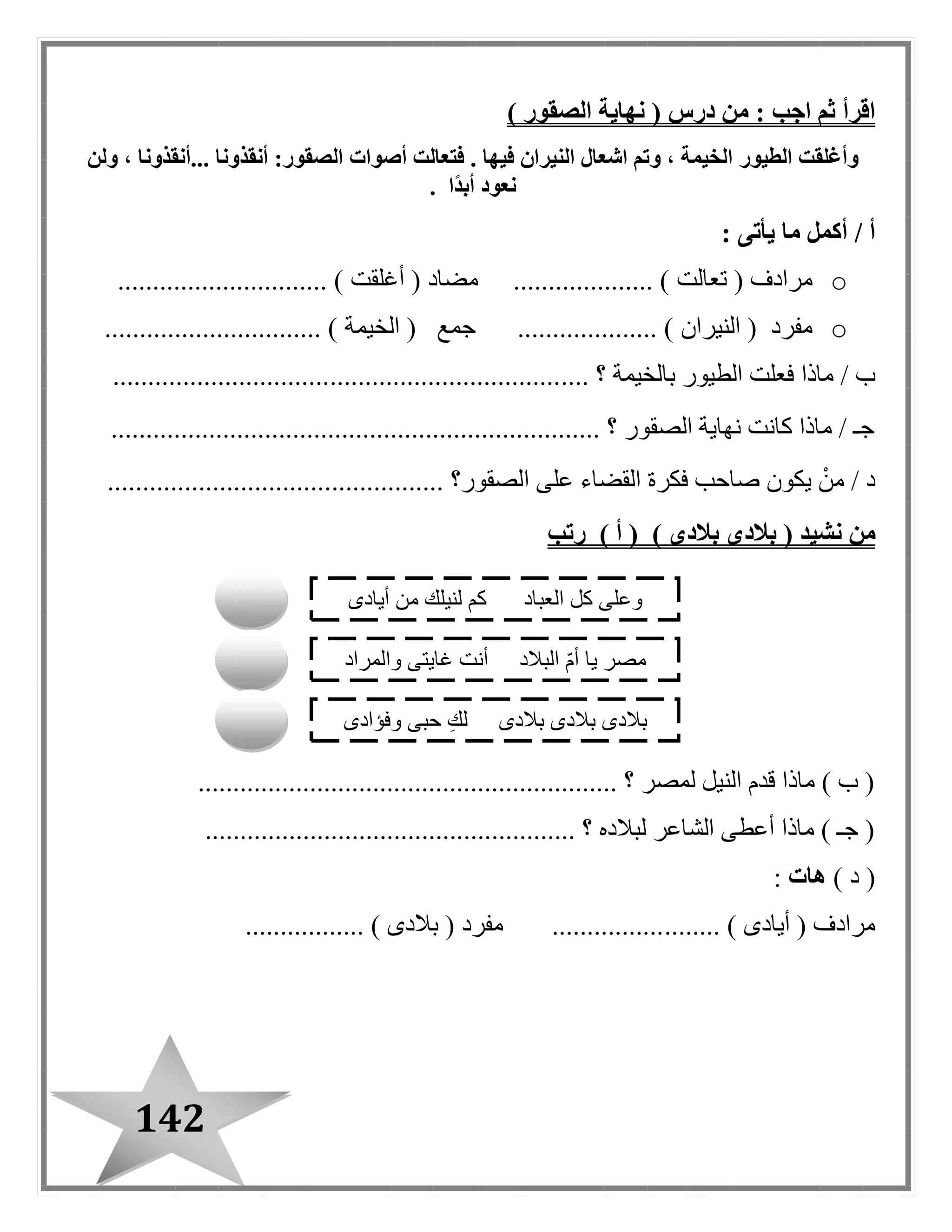 142
( ‫درس‬ ‫من‬ : ‫اجب‬ ‫ثم‬ ‫اقرأ‬‫الصقور‬ ‫نهاية‬)
‫الطيور‬ ‫وأغلقت‬‫...أنقذونا‬ ‫أنقذونا‬ :‫الصقور‬ ‫أصوات‬ ‫فتعالت‬ . ‫فيها‬ ‫النيران‬ ‫اشعال‬ ‫وتم‬ ، ‫الخيمة‬‫ولن‬ ،
‫ًا‬‫د‬‫أب‬ ‫نعود‬.
: ‫يأتى‬ ‫ما‬ ‫أكمل‬ / ‫أ‬
o( ‫مرادف‬‫تعالت‬( ‫مضاد‬ .................... )‫أغلقت‬.............................. )
o( ‫مفرد‬‫النيران‬( ‫جمع‬ .................... )‫الخيمة‬............................... )
‫ماذا‬ / ‫ب‬‫بالخيمة‬ ‫الطيور‬ ‫فعلت‬.... ‫؟‬................................................................
...................................................................... ‫؟‬ ‫الصقور‬ ‫نهاية‬ ‫كانت‬ ‫ماذا‬ / ‫جـ‬
................................................ ‫الصقور؟‬ ‫على‬ ‫القضاء‬ ‫فكرة‬ ‫صاحب‬ ‫يكون‬ ْ‫من‬ / ‫د‬
‫من‬‫نشيد‬(‫بالدى‬) ‫بالدى‬) ‫أ‬ (‫رتب‬
............................................................ ‫؟‬ ‫لمصر‬ ‫النيل‬ ‫قدم‬ ‫ماذا‬ ) ‫ب‬ (
..................................................... ‫؟‬ ‫لبالده‬ ‫الشاعر‬ ‫أعطى‬ ‫ماذا‬ ) ‫جـ‬ (
) ‫د‬ (‫هات‬:
........ ) ‫أيادى‬ ( ‫مرادف‬................. ) ‫بالدى‬ ( ‫مفرد‬ ................
‫أيادى‬ ‫من‬ ‫لنيلك‬ ‫كم‬ ‫العباد‬ ‫كل‬ ‫وعلى‬
‫والمراد‬ ‫غايتى‬ ‫أنت‬ ‫البالد‬ ّ‫م‬‫أ‬ ‫يا‬ ‫مصر‬
‫وفؤادى‬ ‫حبى‬ ِ‫ك‬‫ل‬ ‫بالدى‬ ‫بالدى‬ ‫بالدى‬
 