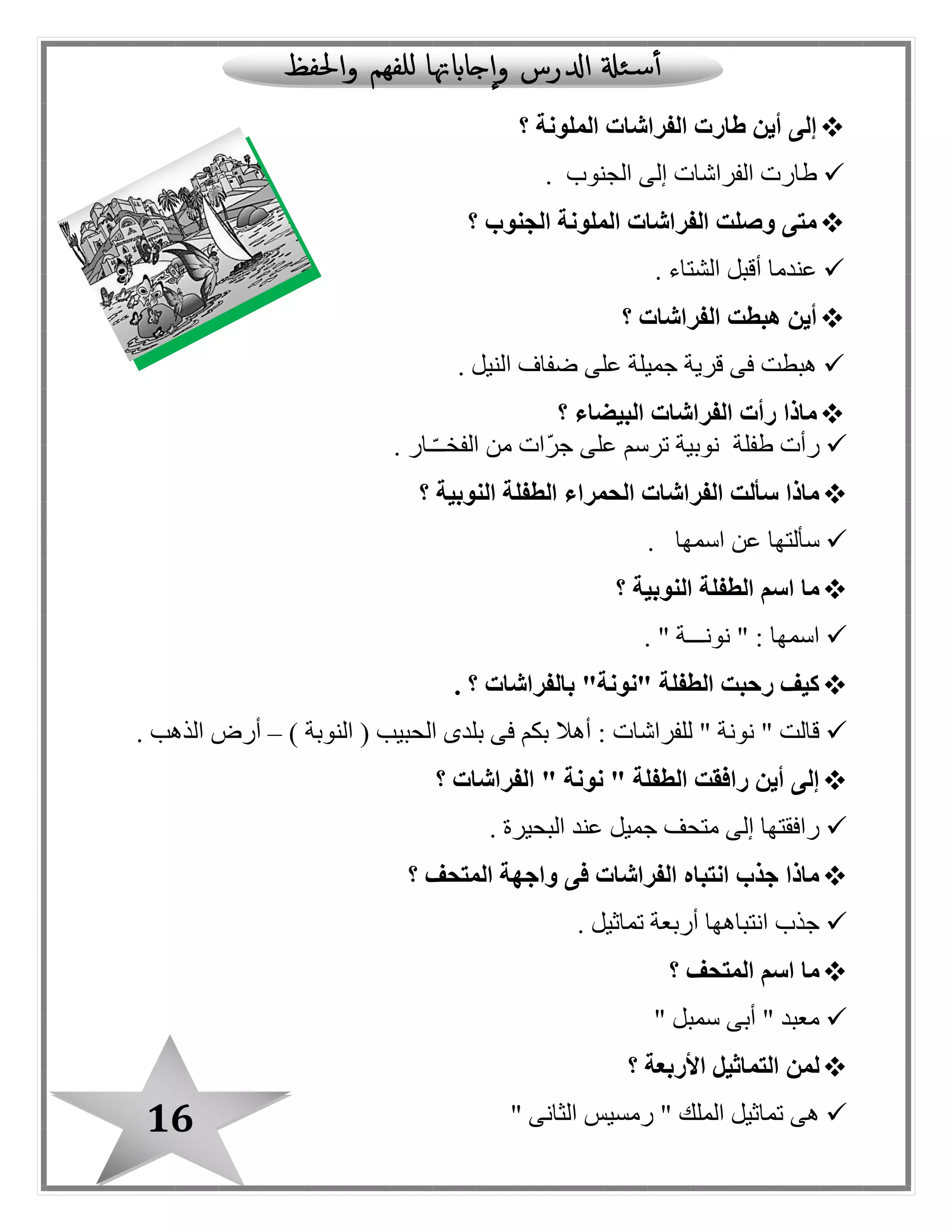 16
‫؟‬ ‫الملونة‬ ‫الفراشات‬ ‫طارت‬ ‫أين‬ ‫إلى‬
‫الجنوب‬ ‫إلى‬ ‫الفراشات‬ ‫طارت‬.
‫الجنوب‬ ‫الملونة‬ ‫الفراشات‬ ‫وصلت‬ ‫متى‬‫؟‬
‫الشتاء‬ ‫أقبل‬ ‫عندما‬.
‫الفراشات‬ ‫هبطت‬ ‫أين‬‫؟‬
‫النيل‬ ‫ضفاف‬ ‫على‬ ‫جميلة‬ ‫قرية‬ ‫فى‬ ‫هبطت‬.
‫الف‬ ‫رأت‬ ‫ماذا‬‫البيضاء‬ ‫راشات‬‫؟‬
‫طفلة‬ ‫رأت‬‫ـار‬ّ‫ـ‬‫الفخـ‬ ‫من‬ ‫ّات‬‫ر‬‫ج‬ ‫على‬ ‫ترسم‬ ‫نوبية‬.
‫النوبية‬ ‫الطفلة‬ ‫الحمراء‬ ‫الفراشات‬ ‫سألت‬ ‫ماذا‬‫؟‬
‫اسمها‬ ‫عن‬ ‫سألتها‬.
‫النوبية‬ ‫الطفلة‬ ‫اسم‬ ‫ما‬‫؟‬
" ‫نونـــة‬ " : ‫اسمها‬.
‫؟‬ ‫بالفراشات‬ "‫"نونة‬ ‫الطفلة‬ ‫رحبت‬ ‫كيف‬.
‫ال‬ ‫بلدى‬ ‫فى‬ ‫بكم‬ ‫أهال‬ : ‫للفراشات‬ " ‫نونة‬ " ‫قالت‬) ‫النوبة‬ ( ‫حبيب‬–‫الذهب‬ ‫أرض‬.
‫الفراشات‬ " ‫نونة‬ " ‫الطفلة‬ ‫رافقت‬ ‫أين‬ ‫إلى‬‫؟‬
‫البحيرة‬ ‫عند‬ ‫جميل‬ ‫متحف‬ ‫إلى‬ ‫رافقتها‬.
‫؟‬ ‫المتحف‬ ‫واجهة‬ ‫فى‬ ‫الفراشات‬ ‫انتباه‬ ‫جذب‬ ‫ماذا‬
. ‫تماثيل‬ ‫أربعة‬ ‫انتباهها‬ ‫جذب‬
‫؟‬ ‫المتحف‬ ‫اسم‬ ‫ما‬
" ‫سمبل‬ ‫أبى‬ " ‫معبد‬
‫؟‬ ‫األربعة‬ ‫التماثيل‬ ‫لمن‬
‫الملك‬ ‫تماثيل‬ ‫هى‬" ‫الثانى‬ ‫رمسيس‬ "
 