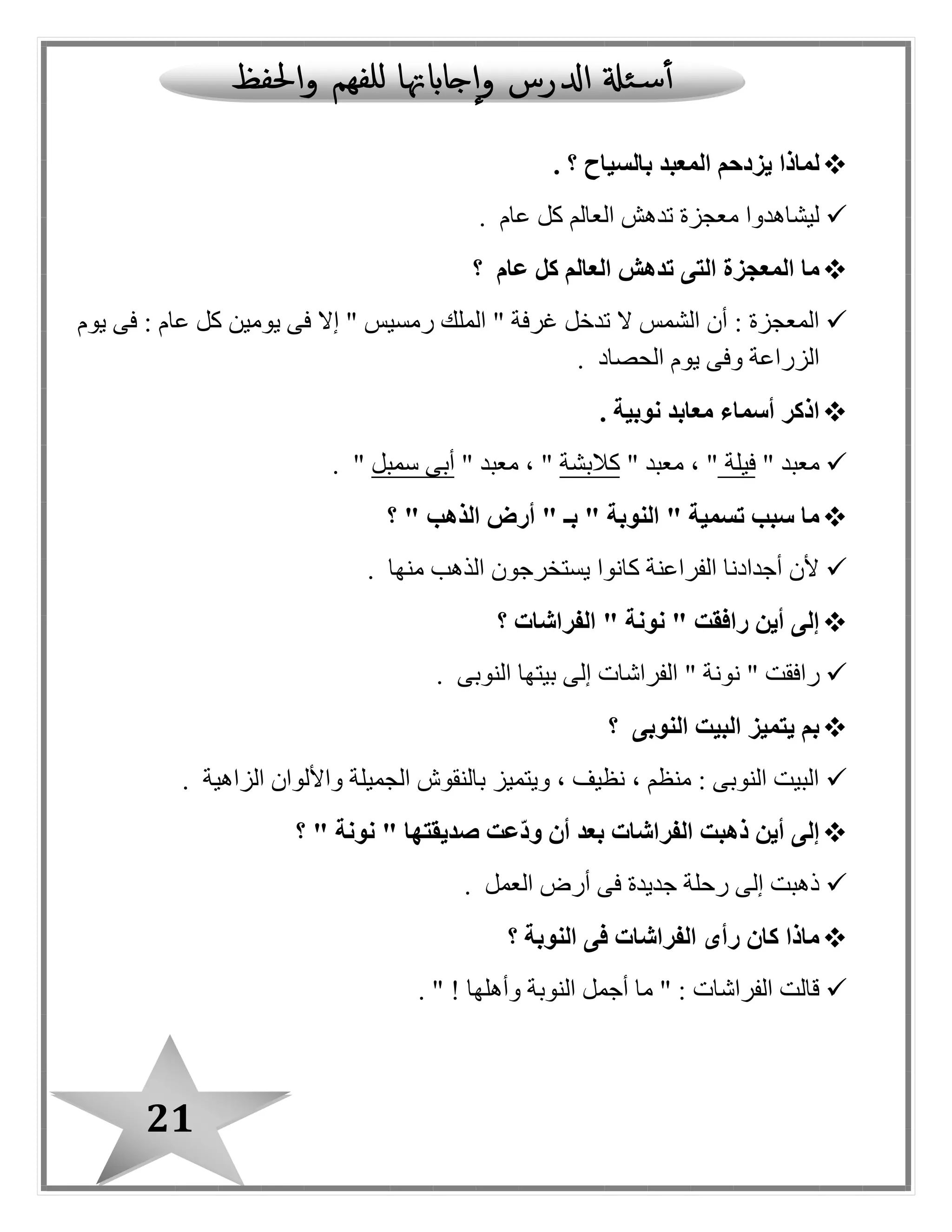 21
‫بالسياح‬ ‫المعبد‬ ‫يزدحم‬ ‫لماذا‬‫؟‬.
‫عام‬ ‫كل‬ ‫العالم‬ ‫تدهش‬ ‫معجزة‬ ‫ليشاهدوا‬.
‫عام‬ ‫كل‬ ‫العالم‬ ‫تدهش‬ ‫التى‬ ‫المعجزة‬ ‫ما‬‫؟‬
‫عا‬ ‫كل‬ ‫يومين‬ ‫فى‬ ‫إال‬ " ‫رمسيس‬ ‫الملك‬ " ‫غرفة‬ ‫تدخل‬ ‫ال‬ ‫الشمس‬ ‫أن‬ : ‫المعجزة‬‫يوم‬ ‫فى‬ : ‫م‬
‫الحصاد‬ ‫يوم‬ ‫وفى‬ ‫الزراعة‬.
. ‫نوبية‬ ‫معابد‬ ‫أسماء‬ ‫اذكر‬
" ‫معبد‬‫فيلة‬" ‫معبد‬ ، "‫كالبشة‬" ‫معبد‬ ، "‫سمبل‬ ‫أبى‬".
" ‫الذهب‬ ‫أرض‬ " ‫بـ‬ " ‫النوبة‬ " ‫تسمية‬ ‫سبب‬ ‫ما‬‫؟‬
‫منها‬ ‫الذهب‬ ‫يستخرجون‬ ‫كانوا‬ ‫الفراعنة‬ ‫أجدادنا‬ ‫ألن‬.
‫الفراشات‬ " ‫نونة‬ " ‫رافقت‬ ‫أين‬ ‫إلى‬‫؟‬
‫نون‬ " ‫رافقت‬‫النوبى‬ ‫بيتها‬ ‫إلى‬ ‫الفراشات‬ " ‫ة‬.
‫النوبى‬ ‫البيت‬ ‫يتميز‬ ‫بم‬‫؟‬
‫الزاهية‬ ‫واأللوان‬ ‫الجميلة‬ ‫بالنقوش‬ ‫ويتميز‬ ، ‫نظيف‬ ، ‫منظم‬ : ‫النوبى‬ ‫البيت‬.
" ‫نونة‬ " ‫صديقتها‬ ‫ّعت‬‫د‬‫و‬ ‫أن‬ ‫بعد‬ ‫الفراشات‬ ‫ذهبت‬ ‫أين‬ ‫إلى‬‫؟‬
‫العمل‬ ‫أرض‬ ‫فى‬ ‫جديدة‬ ‫رحلة‬ ‫إلى‬ ‫ذهبت‬.
‫النوبة‬ ‫فى‬ ‫الفراشات‬ ‫رأى‬ ‫كان‬ ‫ماذا‬‫؟‬
‫وأهلها‬ ‫النوبة‬ ‫أجمل‬ ‫ما‬ " : ‫الفراشات‬ ‫قالت‬!".
 