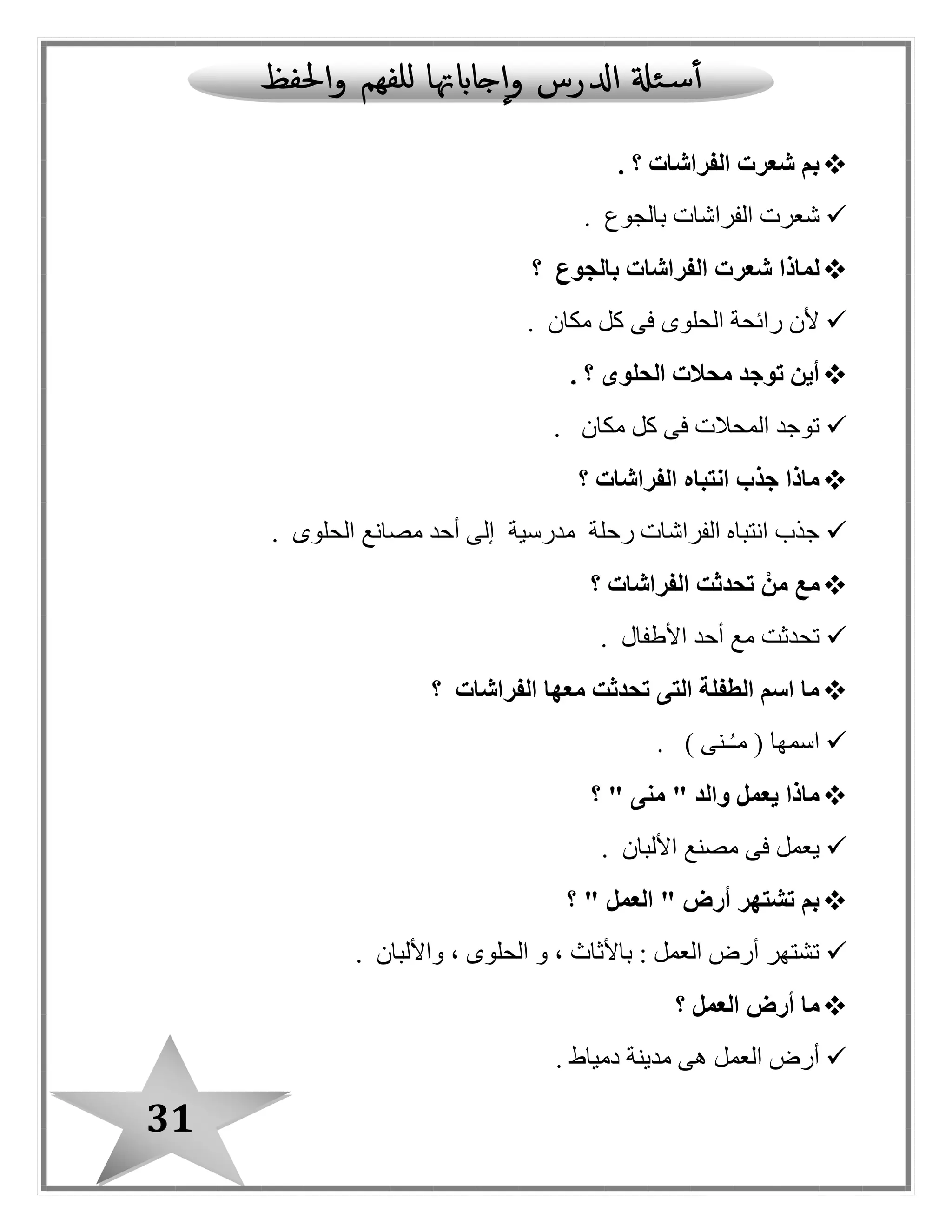 31
‫الفرا‬ ‫شعرت‬ ‫بم‬‫شات‬‫؟‬.
‫بالجوع‬ ‫الفراشات‬ ‫شعرت‬.
‫بالجوع‬ ‫الفراشات‬ ‫شعرت‬ ‫لماذا‬‫؟‬
‫مكان‬ ‫كل‬ ‫فى‬ ‫الحلوى‬ ‫رائحة‬ ‫ألن‬.
‫؟‬ ‫الحلوى‬ ‫محالت‬ ‫توجد‬ ‫أين‬.
‫مكان‬ ‫كل‬ ‫فى‬ ‫المحالت‬ ‫توجد‬.
‫الفراشات‬ ‫انتباه‬ ‫جذب‬ ‫ماذا‬‫؟‬
‫الحلوى‬ ‫مصانع‬ ‫أحد‬ ‫إلى‬ ‫مدرسية‬ ‫رحلة‬ ‫الفراشات‬ ‫انتباه‬ ‫جذب‬.
‫الفراشات‬ ‫تحدثت‬ ْ‫من‬ ‫مع‬‫؟‬
‫األطفا ل‬ ‫أحد‬ ‫مع‬ ‫تحدثت‬.
‫الفراشات‬ ‫معها‬ ‫تحدثت‬ ‫التى‬ ‫الطفلة‬ ‫اسم‬ ‫ما‬‫؟‬
) ‫ـنى‬ُ‫ـ‬‫م‬ ( ‫اسمها‬.
" ‫منى‬ " ‫والد‬ ‫يعمل‬ ‫ماذا‬‫؟‬
‫األلبان‬ ‫مصنع‬ ‫فى‬ ‫يعمل‬.
" ‫العمل‬ " ‫أرض‬ ‫تشتهر‬ ‫بم‬‫؟‬
‫واأللبان‬ ، ‫الحلوى‬ ‫و‬ ، ‫باألثاث‬ : ‫العمل‬ ‫أرض‬ ‫تشتهر‬.
‫؟‬ ‫العمل‬ ‫أرض‬ ‫ما‬
‫دمياط‬ ‫مدينة‬ ‫هى‬ ‫العمل‬ ‫أرض‬.
 