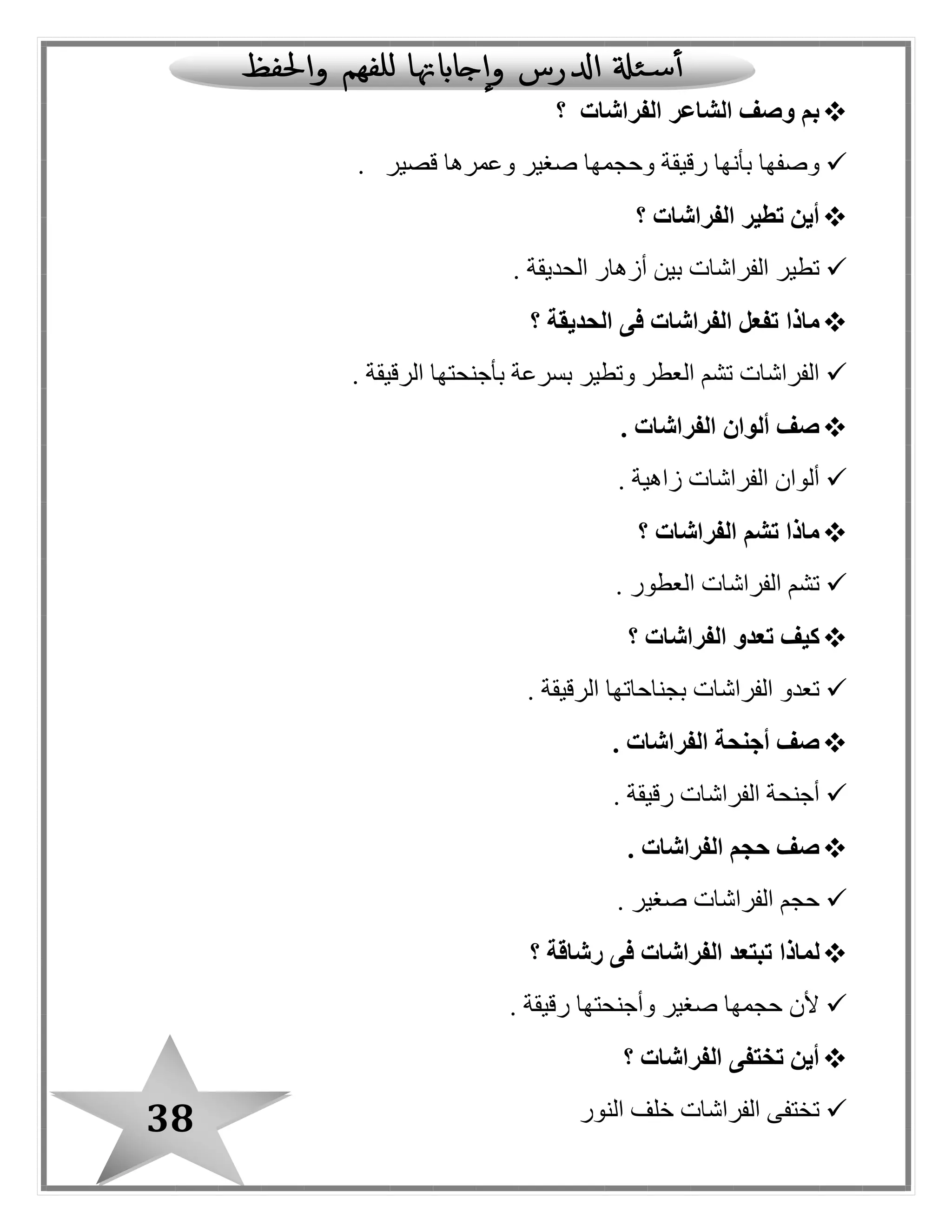 38
‫الفراشات‬ ‫الشاعر‬ ‫وصف‬ ‫بم‬‫؟‬
‫رقيقة‬ ‫بأنها‬ ‫وصفها‬‫قصير‬ ‫وعمرها‬ ‫صغير‬ ‫وحجمها‬.
‫؟‬ ‫الفراشات‬ ‫تطير‬ ‫أين‬
‫الحديقة‬ ‫أزهار‬ ‫بين‬ ‫الفراشات‬ ‫تطير‬.
‫ماذا‬‫الحديقة‬ ‫فى‬ ‫الفراشات‬ ‫تفعل‬‫؟‬
. ‫الرقيقة‬ ‫بأجنحتها‬ ‫بسرعة‬ ‫وتطير‬ ‫العطر‬ ‫تشم‬ ‫الفراشات‬
. ‫الفراشات‬ ‫ألوان‬ ‫صف‬
‫زاهية‬ ‫الفراشات‬ ‫ألوان‬.
‫الفراشات‬ ‫تشم‬ ‫ماذا‬‫؟‬
‫العطور‬ ‫الفراشات‬ ‫تشم‬.
‫ت‬ ‫كيف‬‫الفراشات‬ ‫عدو‬‫؟‬
‫الرقيقة‬ ‫بجناحاتها‬ ‫الفراشات‬ ‫تعدو‬.
. ‫الفراشات‬ ‫أجنحة‬ ‫صف‬
‫رقيقة‬ ‫الفراشات‬ ‫أجنحة‬.
. ‫الفراشات‬ ‫حجم‬ ‫صف‬
. ‫صغير‬ ‫الفراشات‬ ‫حجم‬
‫ل‬‫ما‬‫ذا‬‫؟‬ ‫رشاقة‬ ‫فى‬ ‫الفراشات‬ ‫تبتعد‬
. ‫رقيقة‬ ‫وأجنحتها‬ ‫صغير‬ ‫حجمها‬ ‫ألن‬
‫؟‬ ‫الفراشات‬ ‫تختفى‬ ‫أين‬
‫النور‬ ‫خلف‬ ‫الفراشات‬ ‫تختفى‬
 