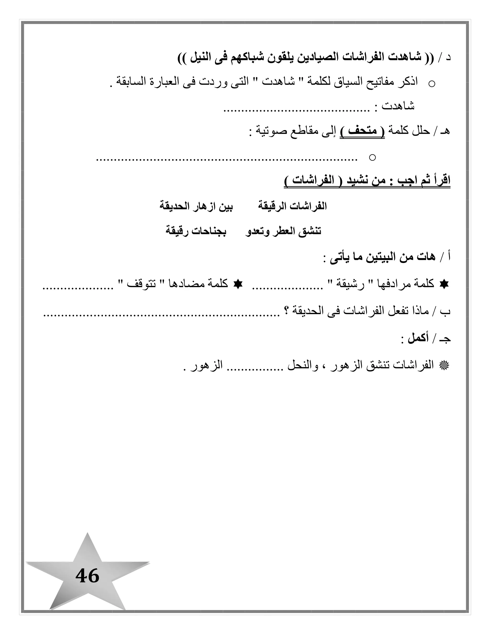 46
/ ‫د‬)) ‫النيل‬ ‫فى‬ ‫شباكهم‬ ‫يلقون‬ ‫الصيادين‬ ‫الفراشات‬ ‫شاهدت‬ ((
o. ‫السابقة‬ ‫العبارة‬ ‫فى‬ ‫وردت‬ ‫التى‬ " ‫شاهدت‬ " ‫لكلمة‬ ‫السياق‬ ‫مفاتيح‬ ‫اذكر‬
......................................... : ‫شاهدت‬
/ ‫هـ‬‫كلمة‬ ‫حلل‬) ‫متحف‬ (‫إلى‬: ‫صوتية‬ ‫مقاطع‬
o.........................................................................
‫من‬ : ‫اجب‬ ‫ثم‬ ‫اقرأ‬‫نشيد‬(‫الفراشات‬)
‫الحديقة‬ ‫ازهار‬ ‫بين‬ ‫الرقيقة‬ ‫الفراشات‬
‫رقيقة‬ ‫بجناحات‬ ‫وتعدو‬ ‫العطر‬ ‫تنشق‬
/ ‫أ‬‫يأتى‬ ‫ما‬ ‫البيتين‬ ‫من‬ ‫هات‬:
.................... " ‫رشيقة‬ " ‫مرادفها‬ ‫كلمة‬.................... " ‫تتوقف‬ " ‫مضادها‬ ‫كلمة‬
............................................ ‫؟‬ ‫الحديقة‬ ‫فى‬ ‫الفراشات‬ ‫تفعل‬ ‫ماذا‬ / ‫ب‬......................
/ ‫جـ‬‫أكمل‬:
................ ‫والنحل‬ ، ‫الزهور‬ ‫تنشق‬ ‫الفراشات‬. ‫الزهور‬
 