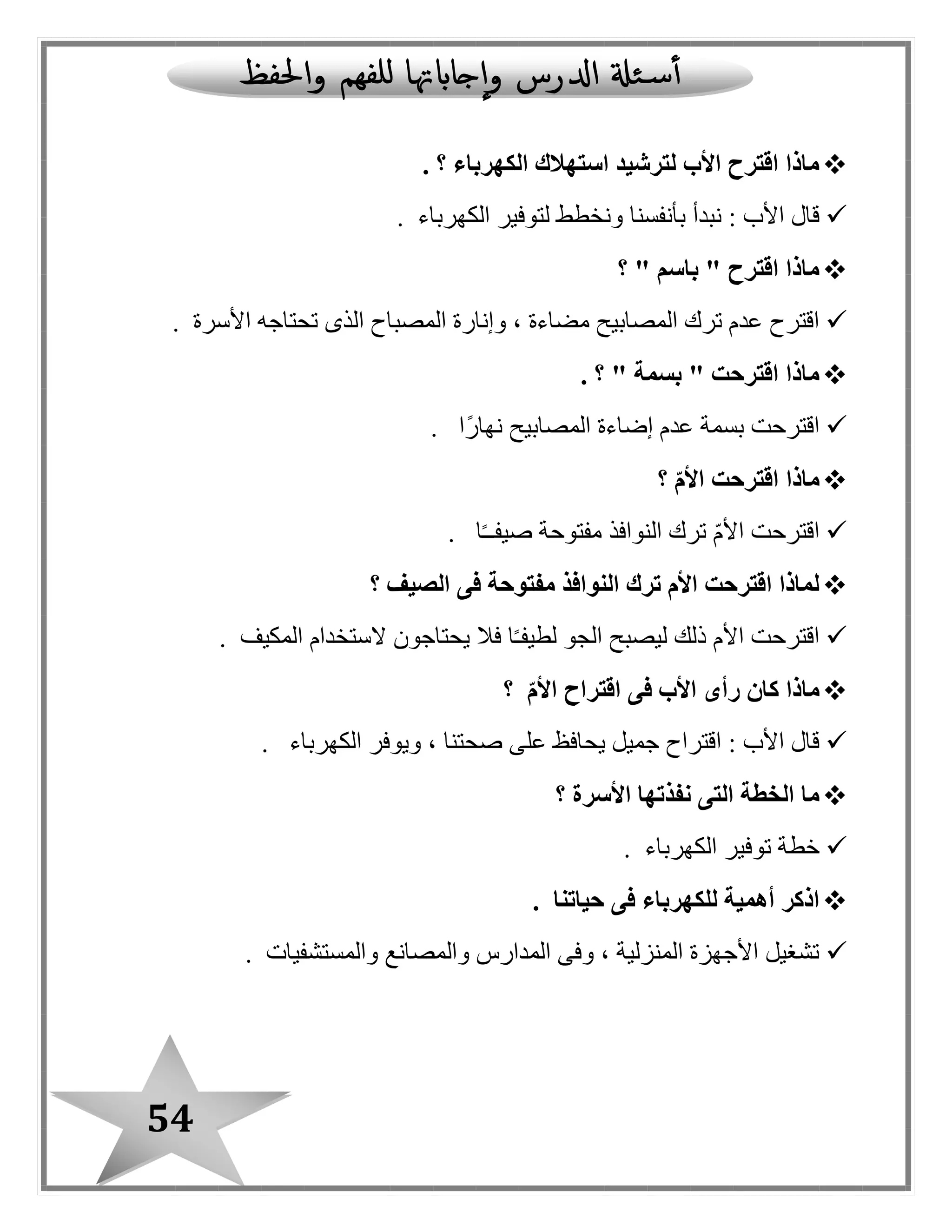 54
‫الكهرباء‬ ‫استهالك‬ ‫لترشيد‬ ‫األب‬ ‫اقترح‬ ‫ماذا‬‫؟‬.
‫الكهرباء‬ ‫لتوفير‬ ‫ونخطط‬ ‫بأنفسنا‬ ‫نبدأ‬ : ‫األب‬ ‫قا ل‬.
" ‫باسم‬ " ‫اقترح‬ ‫ماذا‬‫؟‬
‫األسرة‬ ‫تحتاجه‬ ‫الذى‬ ‫المصباح‬ ‫وإنارة‬ ، ‫مضاءة‬ ‫المصابيح‬ ‫ترك‬ ‫عدم‬ ‫اقترح‬.
" ‫بسمة‬ " ‫اقترحت‬ ‫ماذا‬. ‫؟‬
‫ًا‬‫ر‬‫نها‬ ‫المصابيح‬ ‫إضاءة‬ ‫عدم‬ ‫بسمة‬ ‫اقترحت‬.
‫ماذا‬ّ‫م‬‫األ‬ ‫اقترحت‬‫؟‬
‫ا‬ً‫ـ‬‫صيفـ‬ ‫مفتوحة‬ ‫النوافذ‬ ‫ترك‬ ّ‫م‬‫األ‬ ‫اقترحت‬.
‫الصيف‬ ‫فى‬ ‫مفتوحة‬ ‫النوافذ‬ ‫ترك‬ ‫األم‬ ‫اقترحت‬ ‫لماذا‬‫؟‬
‫المكيف‬ ‫الستخدام‬ ‫يحتاجون‬ ‫فال‬ ‫ا‬ً‫ـ‬‫لطيف‬ ‫الجو‬ ‫ليصبح‬ ‫ذلك‬ ‫األم‬ ‫اقترحت‬.
‫ك‬ ‫ماذا‬ّ‫م‬‫األ‬ ‫اقتراح‬ ‫فى‬ ‫األب‬ ‫رأى‬ ‫ان‬‫؟‬
‫الكهرباء‬ ‫ويوفر‬ ، ‫صحتنا‬ ‫على‬ ‫يحافظ‬ ‫جميل‬ ‫اقتراح‬ : ‫األب‬ ‫قا ل‬.
‫األسرة‬ ‫نفذتها‬ ‫التى‬ ‫الخطة‬ ‫ما‬‫؟‬
‫الكهرباء‬ ‫توفير‬ ‫خطة‬.
‫حياتنا‬ ‫فى‬ ‫للكهرباء‬ ‫أهمية‬ ‫اذكر‬.
‫والمستشفيات‬ ‫والمصانع‬ ‫المدارس‬ ‫وفى‬ ، ‫المنزلية‬ ‫األجهزة‬ ‫تشغيل‬.
 