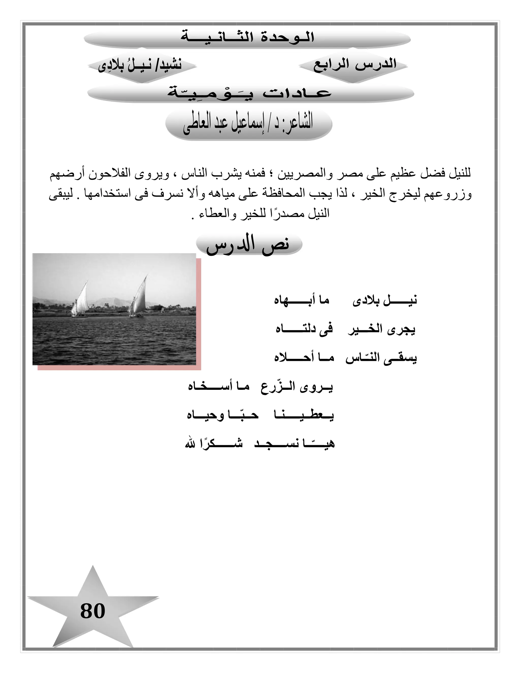 80
‫؛‬ ‫والمصريين‬ ‫مصر‬ ‫على‬ ‫عظيم‬ ‫فضل‬ ‫للنيل‬‫أرضهم‬ ‫الفالحون‬ ‫ويروى‬ ، ‫الناس‬ ‫يشرب‬ ‫فمنه‬
‫ليبقى‬ . ‫استخدامها‬ ‫فى‬ ‫نسرف‬ ‫وأال‬ ‫مياهه‬ ‫على‬ ‫المحافظة‬ ‫يجب‬ ‫لذا‬ ، ‫الخير‬ ‫ليخرج‬ ‫وزروعهم‬
. ‫والعطاء‬ ‫للخير‬ ‫ًا‬‫ر‬‫مصد‬ ‫النيل‬
‫أبــــــهاه‬ ‫ما‬ ‫بالدى‬ ‫نيــــــل‬
‫دلتــــــاه‬ ‫فى‬ ‫الخـــير‬ ‫يجرى‬
‫أحـــــاله‬ ‫مــا‬ ‫ـاس‬ّ‫النـ‬ ‫يسقــى‬
‫أســــخـاه‬ ‫مـا‬ ‫رع‬ّ‫ز‬‫الــ‬ ‫يــروى‬
‫وحيـــاه‬ ‫ـــا‬ّ‫ب‬‫حــ‬ ‫يــعطــيـــــنـا‬
‫هلل‬ ‫ا‬ً‫ر‬‫شــــــك‬ ‫نســــجــد‬ ‫ــا‬ّ‫هيــــ‬
 