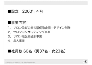 Copyright(C)2015 Natural Link All Rights Reserved
■設立 2000年４月
■事業内容
１．サロン及び企業の販促物企画・デザイン制作
２．サロンコンサルティング事業
３．サロン販促物通販事業
４．求人事業
■社員数 60名（男37名・女23名）
＊
 