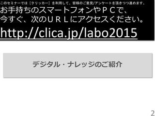 2
このセミナーでは［クリッカー］を利用して、皆様のご意見/アンケートを頂きつつ進めます。
お手持ちのスマートフォンやＰＣで、
今すぐ、次のＵＲＬにアクセスください。
http://clica.jp/labo2015
デジタル・ナレッジのご紹介
 