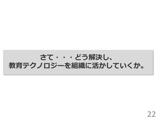 さて・・・どう解決し、
教育テクノロジーを組織に活かしていくか。
22
 