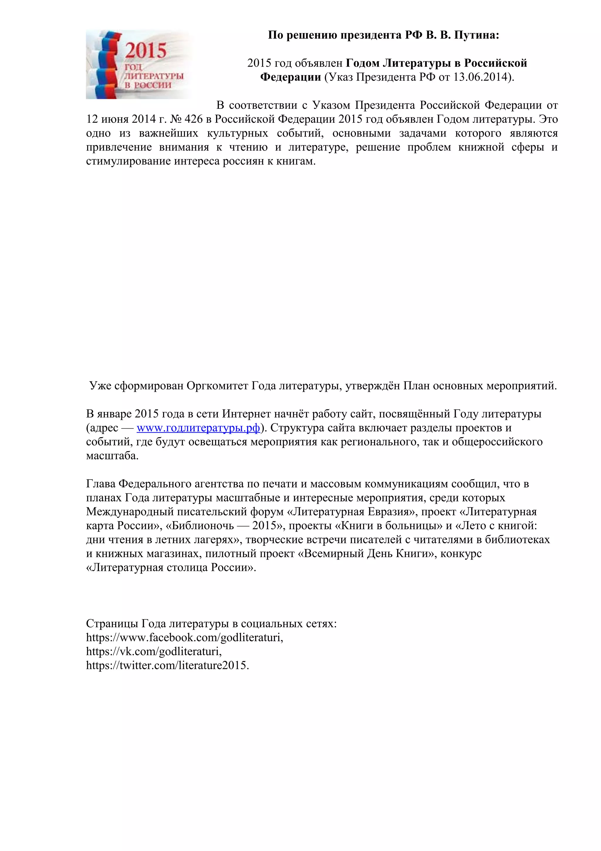 По решению президента РФ В. В. Путина:
2015 год объявлен Годом Литературы в Российской
Федерации (Указ Президента РФ от 13.06.2014).
В соответствии с Указом Президента Российской Федерации от
12 июня 2014 г. № 426 в Российской Федерации 2015 год объявлен Годом литературы. Это
одно из важнейших культурных событий, основными задачами которого являются
привлечение внимания к чтению и литературе, решение проблем книжной сферы и
стимулирование интереса россиян к книгам.
Уже сформирован Оргкомитет Года литературы, утверждён План основных мероприятий.
В январе 2015 года в сети Интернет начнёт работу сайт, посвящённый Году литературы
(адрес — www.годлитературы.рф). Структура сайта включает разделы проектов и
событий, где будут освещаться мероприятия как регионального, так и общероссийского
масштаба.
Глава Федерального агентства по печати и массовым коммуникациям сообщил, что в
планах Года литературы масштабные и интересные мероприятия, среди которых
Международный писательский форум «Литературная Евразия», проект «Литературная
карта России», «Библионочь — 2015», проекты «Книги в больницы» и «Лето с книгой:
дни чтения в летних лагерях», творческие встречи писателей с читателями в библиотеках
и книжных магазинах, пилотный проект «Всемирный День Книги», конкурс
«Литературная столица России».
Страницы Года литературы в социальных сетях:
https://www.facebook.com/godliteraturi,
https://vk.com/godliteraturi,
https://twitter.com/literature2015.
 