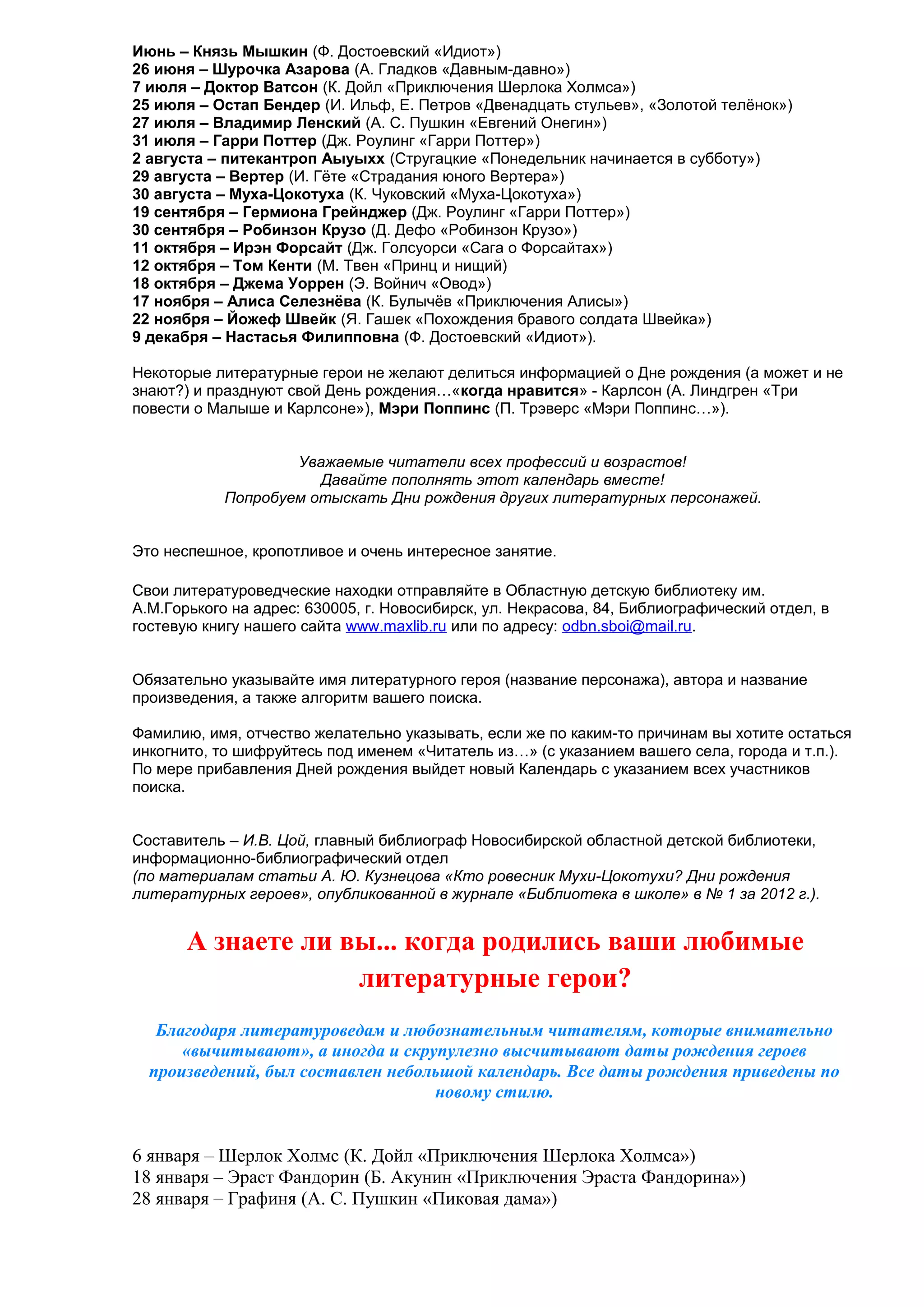 Июнь – Князь Мышкин (Ф. Достоевский «Идиот»)
26 июня – Шурочка Азарова (А. Гладков «Давным-давно»)
7 июля – Доктор Ватсон (К. Дойл «Приключения Шерлока Холмса»)
25 июля – Остап Бендер (И. Ильф, Е. Петров «Двенадцать стульев», «Золотой телёнок»)
27 июля – Владимир Ленский (А. С. Пушкин «Евгений Онегин»)
31 июля – Гарри Поттер (Дж. Роулинг «Гарри Поттер»)
2 августа – питекантроп Аыуыхх (Стругацкие «Понедельник начинается в субботу»)
29 августа – Вертер (И. Гёте «Страдания юного Вертера»)
30 августа – Муха-Цокотуха (К. Чуковский «Муха-Цокотуха»)
19 сентября – Гермиона Грейнджер (Дж. Роулинг «Гарри Поттер»)
30 сентября – Робинзон Крузо (Д. Дефо «Робинзон Крузо»)
11 октября – Ирэн Форсайт (Дж. Голсуорси «Сага о Форсайтах»)
12 октября – Том Кенти (М. Твен «Принц и нищий)
18 октября – Джема Уоррен (Э. Войнич «Овод»)
17 ноября – Алиса Селезнёва (К. Булычёв «Приключения Алисы»)
22 ноября – Йожеф Швейк (Я. Гашек «Похождения бравого солдата Швейка»)
9 декабря – Настасья Филипповна (Ф. Достоевский «Идиот»).
Некоторые литературные герои не желают делиться информацией о Дне рождения (а может и не
знают?) и празднуют свой День рождения…«когда нравится» - Карлсон (А. Линдгрен «Три
повести о Малыше и Карлсоне»), Мэри Поппинс (П. Трэверс «Мэри Поппинс…»).
Уважаемые читатели всех профессий и возрастов!
Давайте пополнять этот календарь вместе!
Попробуем отыскать Дни рождения других литературных персонажей.
Это неспешное, кропотливое и очень интересное занятие.
Свои литературоведческие находки отправляйте в Областную детскую библиотеку им.
А.М.Горького на адрес: 630005, г. Новосибирск, ул. Некрасова, 84, Библиографический отдел, в
гостевую книгу нашего сайта www.maxlib.ru или по адресу: odbn.sboi@mail.ru.
Обязательно указывайте имя литературного героя (название персонажа), автора и название
произведения, а также алгоритм вашего поиска.
Фамилию, имя, отчество желательно указывать, если же по каким-то причинам вы хотите остаться
инкогнито, то шифруйтесь под именем «Читатель из…» (с указанием вашего села, города и т.п.).
По мере прибавления Дней рождения выйдет новый Календарь с указанием всех участников
поиска.
Составитель – И.В. Цой, главный библиограф Новосибирской областной детской библиотеки,
информационно-библиографический отдел
(по материалам статьи А. Ю. Кузнецова «Кто ровесник Мухи-Цокотухи? Дни рождения
литературных героев», опубликованной в журнале «Библиотека в школе» в № 1 за 2012 г.).
А знаете ли вы... когда родились ваши любимые
литературные герои?
Благодаря литературоведам и любознательным читателям, которые внимательно
«вычитывают», а иногда и скрупулезно высчитывают даты рождения героев
произведений, был составлен небольшой календарь. Все даты рождения приведены по
новому стилю.
6 января – Шерлок Холмс (К. Дойл «Приключения Шерлока Холмса»)
18 января – Эраст Фандорин (Б. Акунин «Приключения Эраста Фандорина»)
28 января – Графиня (А. С. Пушкин «Пиковая дама»)
 