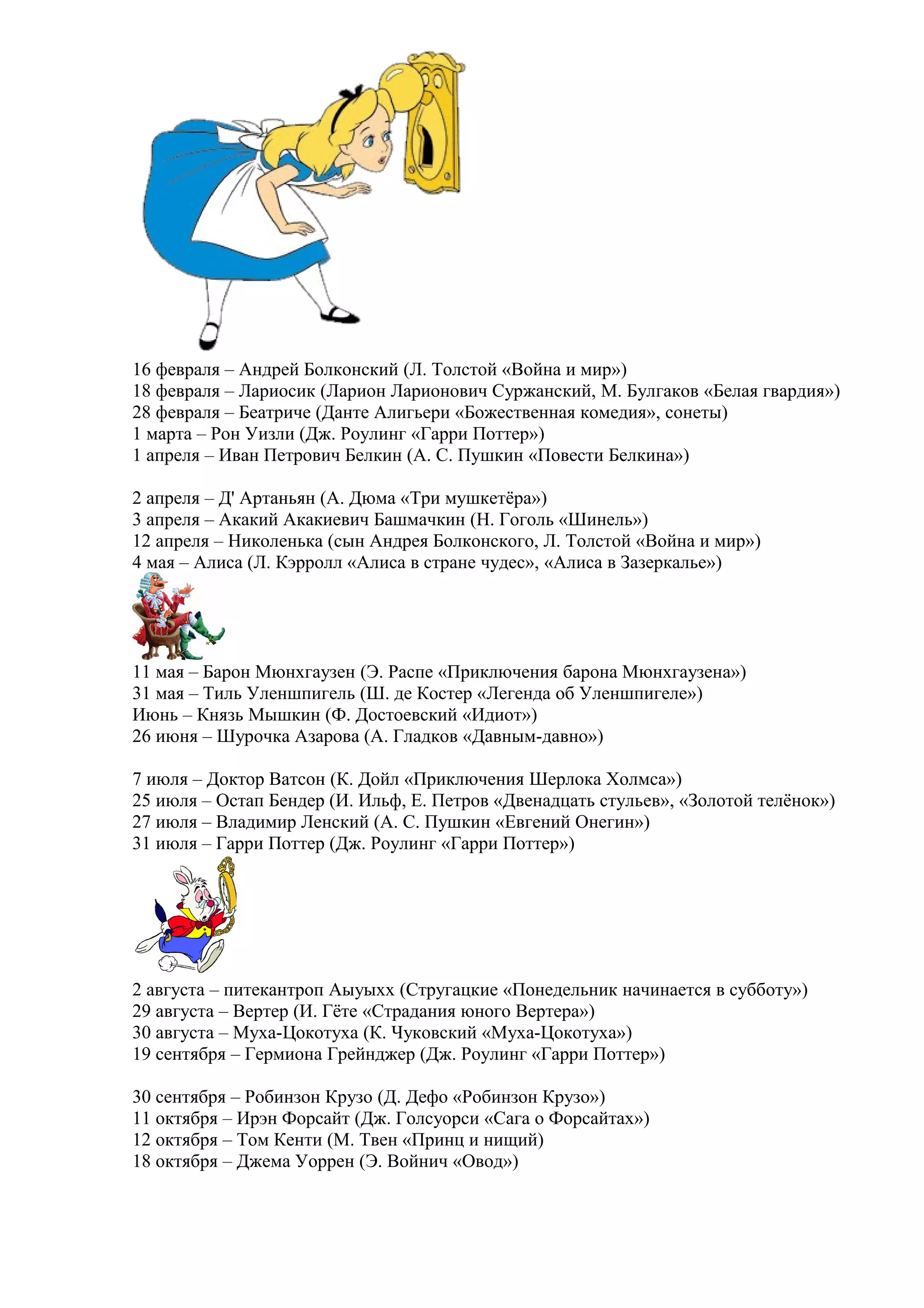 16 февраля – Андрей Болконский (Л. Толстой «Война и мир»)
18 февраля – Лариосик (Ларион Ларионович Суржанский, М. Булгаков «Белая гвардия»)
28 февраля – Беатриче (Данте Алигьери «Божественная комедия», сонеты)
1 марта – Рон Уизли (Дж. Роулинг «Гарри Поттер»)
1 апреля – Иван Петрович Белкин (А. С. Пушкин «Повести Белкина»)
2 апреля – Д' Артаньян (А. Дюма «Три мушкетёра»)
3 апреля – Акакий Акакиевич Башмачкин (Н. Гоголь «Шинель»)
12 апреля – Николенька (сын Андрея Болконского, Л. Толстой «Война и мир»)
4 мая – Алиса (Л. Кэрролл «Алиса в стране чудес», «Алиса в Зазеркалье»)
11 мая – Барон Мюнхгаузен (Э. Распе «Приключения барона Мюнхгаузена»)
31 мая – Тиль Уленшпигель (Ш. де Костер «Легенда об Уленшпигеле»)
Июнь – Князь Мышкин (Ф. Достоевский «Идиот»)
26 июня – Шурочка Азарова (А. Гладков «Давным-давно»)
7 июля – Доктор Ватсон (К. Дойл «Приключения Шерлока Холмса»)
25 июля – Остап Бендер (И. Ильф, Е. Петров «Двенадцать стульев», «Золотой телёнок»)
27 июля – Владимир Ленский (А. С. Пушкин «Евгений Онегин»)
31 июля – Гарри Поттер (Дж. Роулинг «Гарри Поттер»)
2 августа – питекантроп Аыуыхх (Стругацкие «Понедельник начинается в субботу»)
29 августа – Вертер (И. Гёте «Страдания юного Вертера»)
30 августа – Муха-Цокотуха (К. Чуковский «Муха-Цокотуха»)
19 сентября – Гермиона Грейнджер (Дж. Роулинг «Гарри Поттер»)
30 сентября – Робинзон Крузо (Д. Дефо «Робинзон Крузо»)
11 октября – Ирэн Форсайт (Дж. Голсуорси «Сага о Форсайтах»)
12 октября – Том Кенти (М. Твен «Принц и нищий)
18 октября – Джема Уоррен (Э. Войнич «Овод»)
 