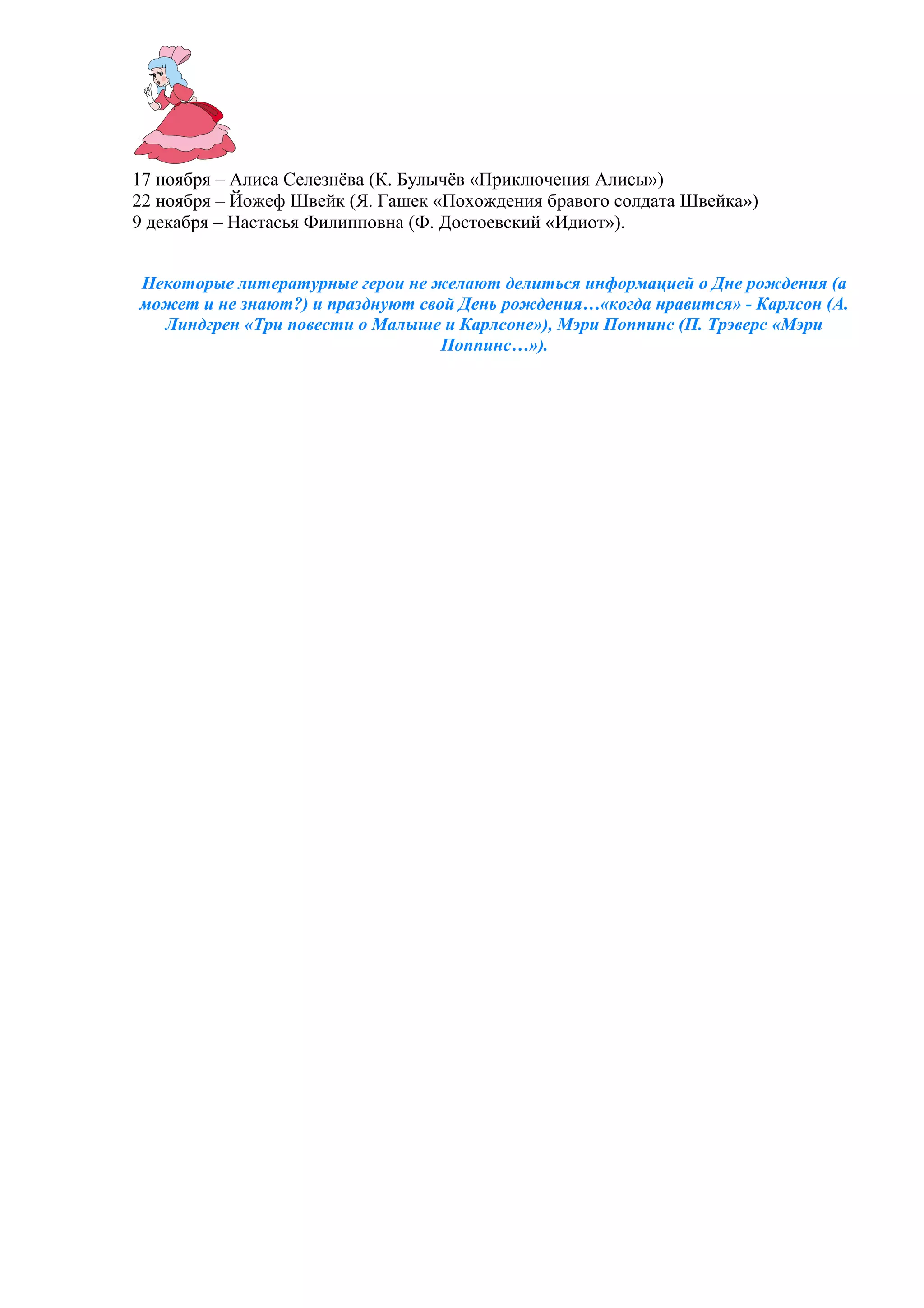 17 ноября – Алиса Селезнёва (К. Булычёв «Приключения Алисы»)
22 ноября – Йожеф Швейк (Я. Гашек «Похождения бравого солдата Швейка»)
9 декабря – Настасья Филипповна (Ф. Достоевский «Идиот»).
Некоторые литературные герои не желают делиться информацией о Дне рождения (а
может и не знают?) и празднуют свой День рождения…«когда нравится» - Карлсон (А.
Линдгрен «Три повести о Малыше и Карлсоне»), Мэри Поппинс (П. Трэверс «Мэри
Поппинс…»).
 