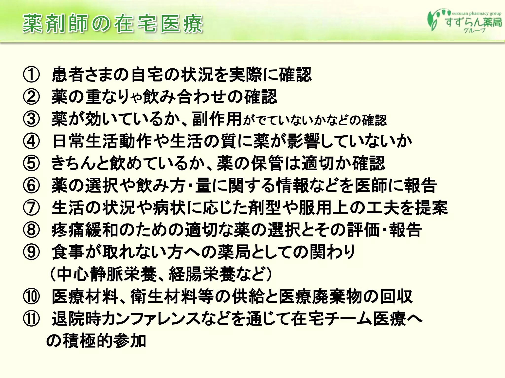 ① 患者さまの自宅の状況を実際に確認
② 薬の重なりや飲み合わせの確認
③ 薬が効いているか、副作用がでていないかなどの確認
④ 日常生活動作や生活の質に薬が影響していないか
⑤ きちんと飲めているか、薬の保管は適切か確認
⑥ 薬の選択や飲み方・量に関する情報などを医師に報告
⑦ 生活の状況や病状に応じた剤型や服用上の工夫を提案
⑧ 疼痛緩和のための適切な薬の選択とその評価・報告
⑨ 食事が取れない方への薬局としての関わり
(中心静脈栄養、経腸栄養など)
⑩ 医療材料、衛生材料等の供給と医療廃棄物の回収
⑪ 退院時カンファレンスなどを通じて在宅チーム医療へ
の積極的参加
 