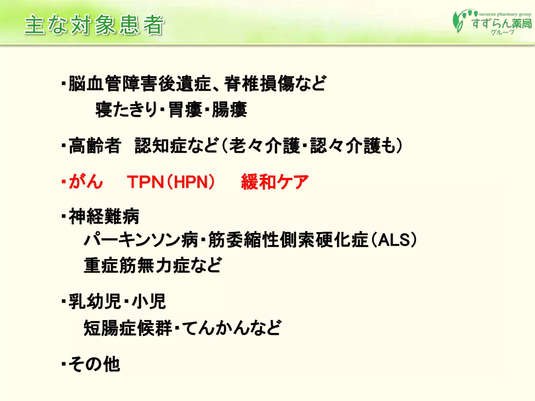 ・脳血管障害後遺症、脊椎損傷など
寝たきり・胃瘻・腸瘻
・高齢者 認知症など（老々介護・認々介護も）
・がん ＴＰＮ（HPN） 緩和ケア
・神経難病
パーキンソン病・筋委縮性側索硬化症（ALS）
重症筋無力症など
・乳幼児・小児
短腸症候群・てんかんなど
・その他
 