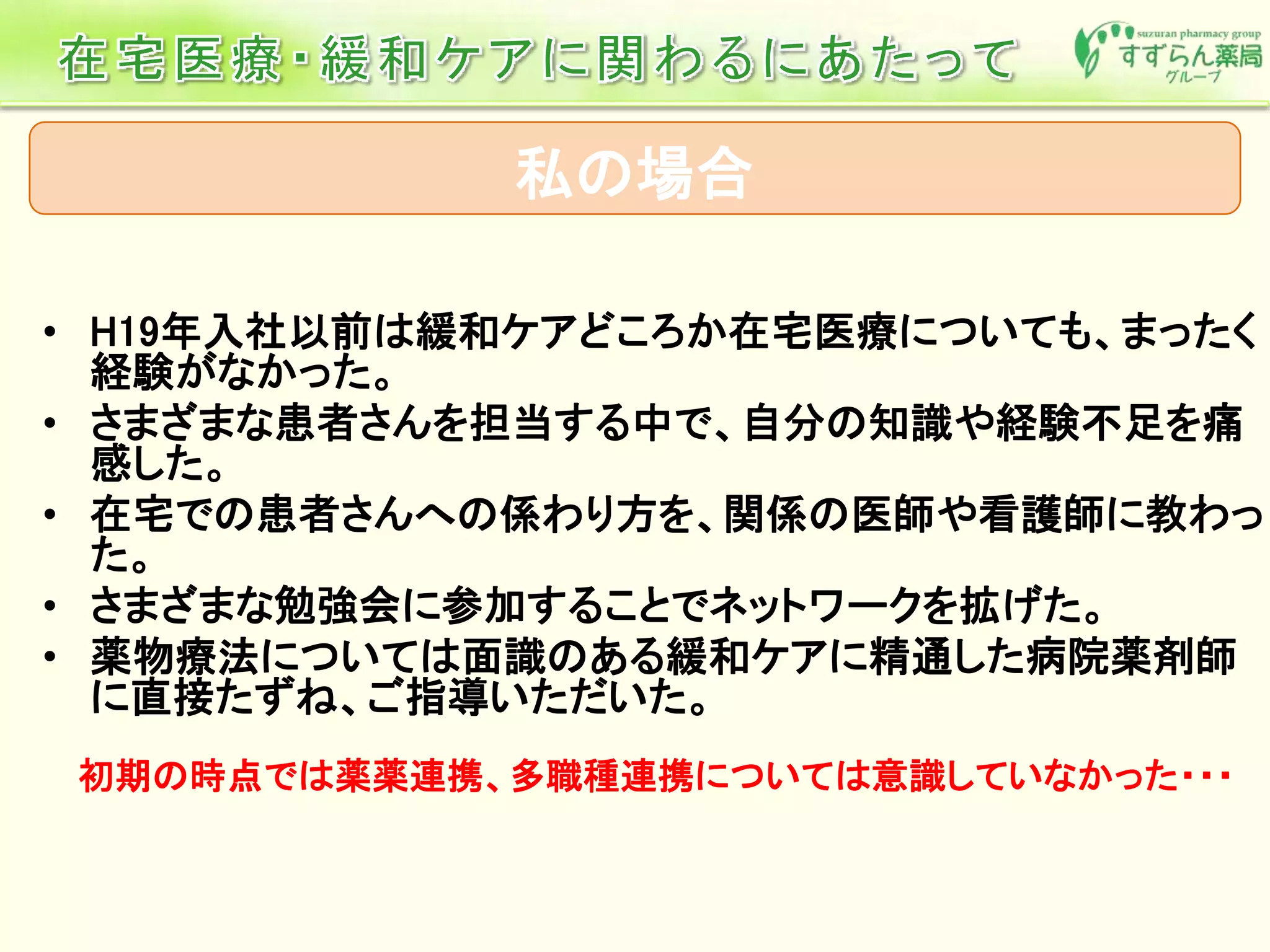 私の場合
• H19年入社以前は緩和ケアどころか在宅医療についても、まったく
経験がなかった。
• さまざまな患者さんを担当する中で、自分の知識や経験不足を痛
感した。
• 在宅での患者さんへの係わり方を、関係の医師や看護師に教わっ
た。
• さまざまな勉強会に参加することでネットワークを拡げた。
• 薬物療法については面識のある緩和ケアに精通した病院薬剤師
に直接たずね、ご指導いただいた。
初期の時点では薬薬連携、多職種連携については意識していなかった・・・
 