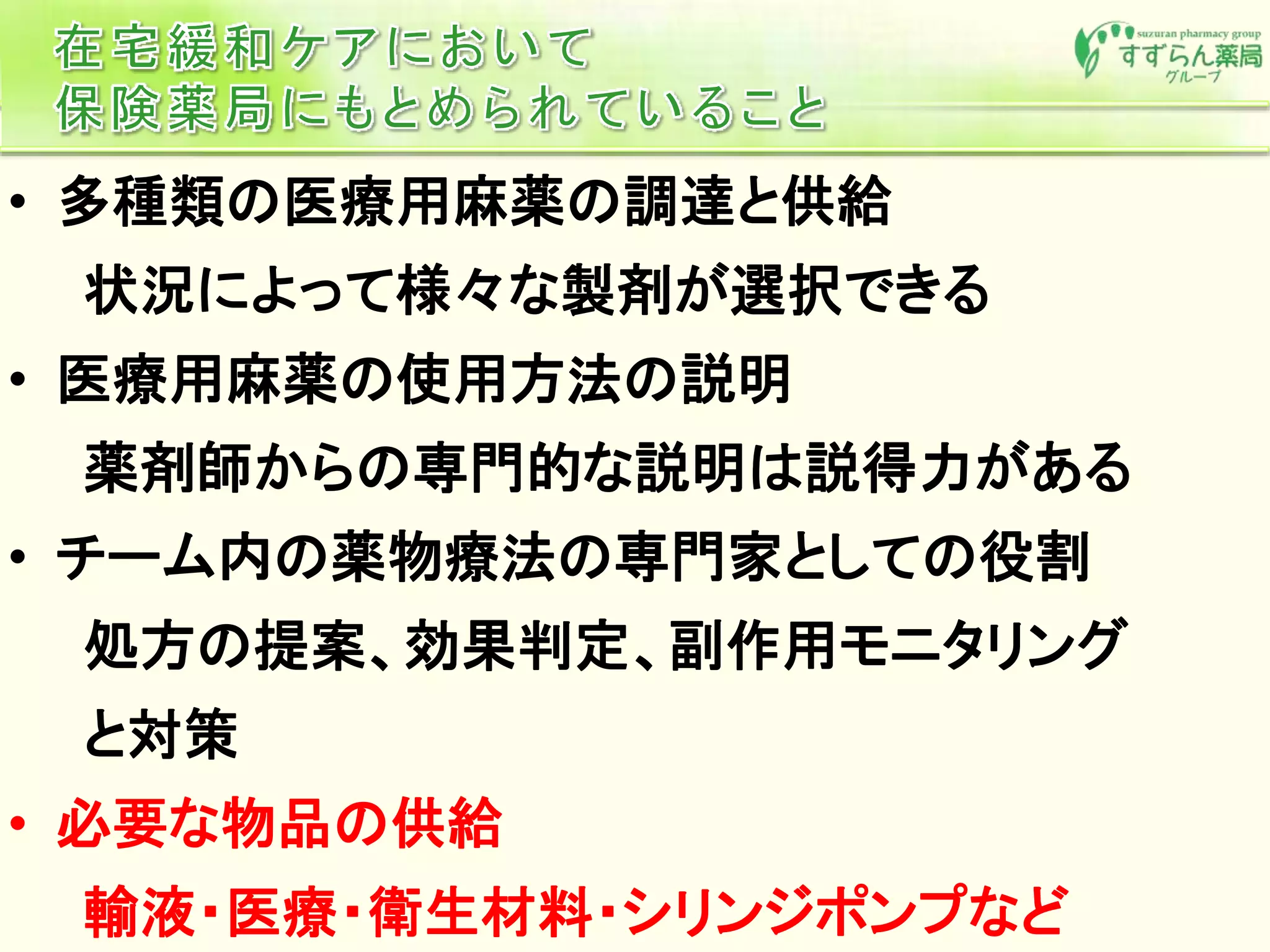 • 多種類の医療用麻薬の調達と供給
状況によって様々な製剤が選択できる
• 医療用麻薬の使用方法の説明
薬剤師からの専門的な説明は説得力がある
• チーム内の薬物療法の専門家としての役割
処方の提案、効果判定、副作用モニタリング
と対策
• 必要な物品の供給
輸液・医療・衛生材料・シリンジポンプなど
 