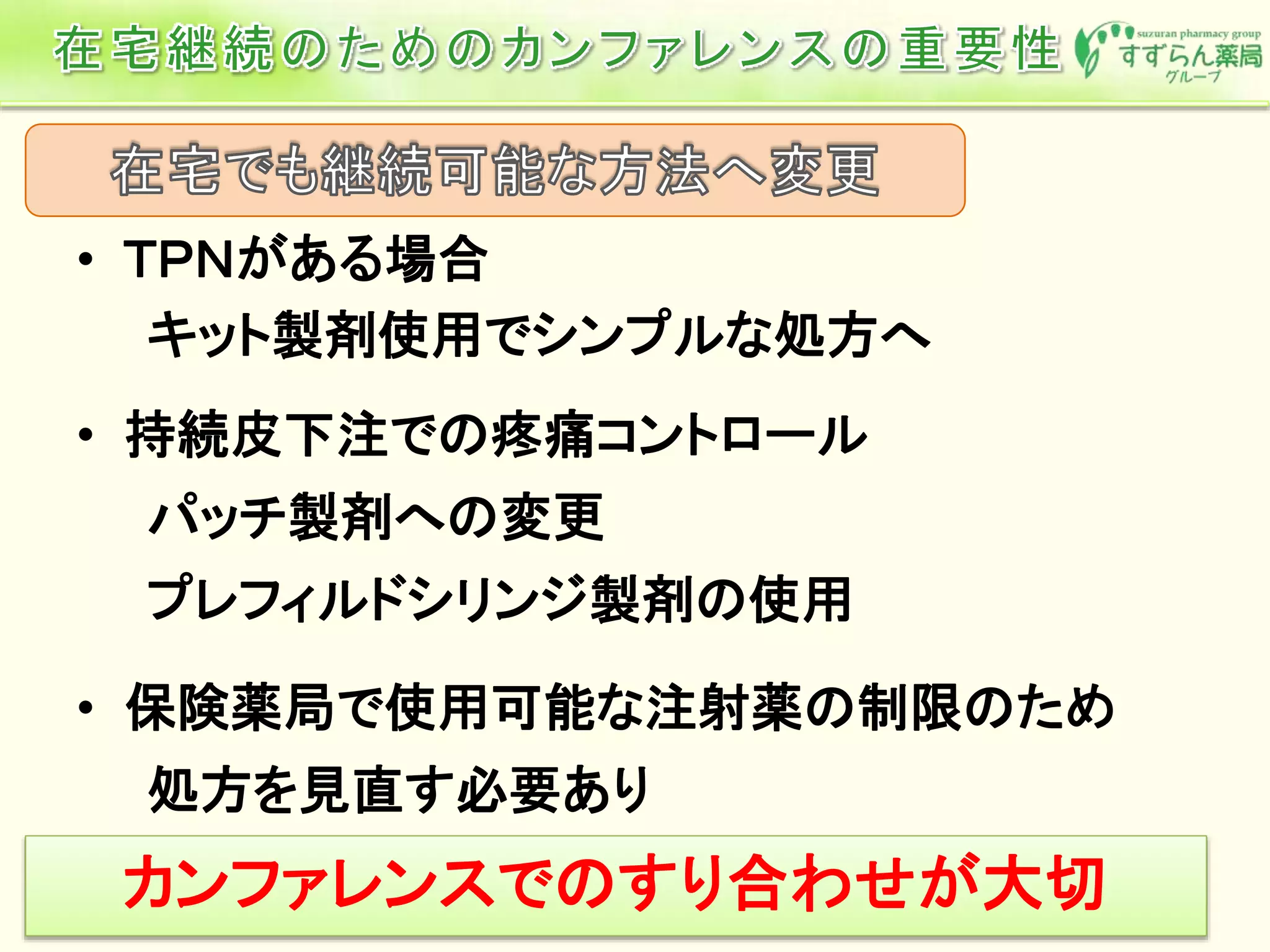 • ＴＰＮがある場合
キット製剤使用でシンプルな処方へ
• 持続皮下注での疼痛コントロール
パッチ製剤への変更
プレフィルドシリンジ製剤の使用
• 保険薬局で使用可能な注射薬の制限のため
処方を見直す必要あり
カンファレンスでのすり合わせが大切
 