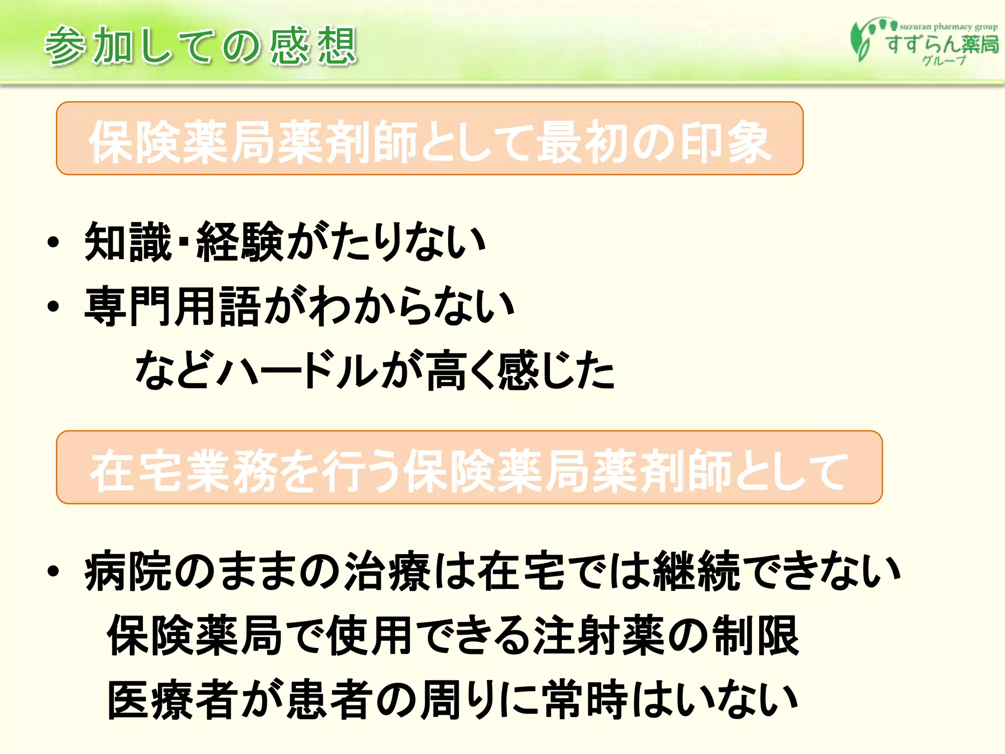 • 知識・経験がたりない
• 専門用語がわからない
などハードルが高く感じた
保険薬局薬剤師として最初の印象
在宅業務を行う保険薬局薬剤師として
• 病院のままの治療は在宅では継続できない
保険薬局で使用できる注射薬の制限
医療者が患者の周りに常時はいない
 