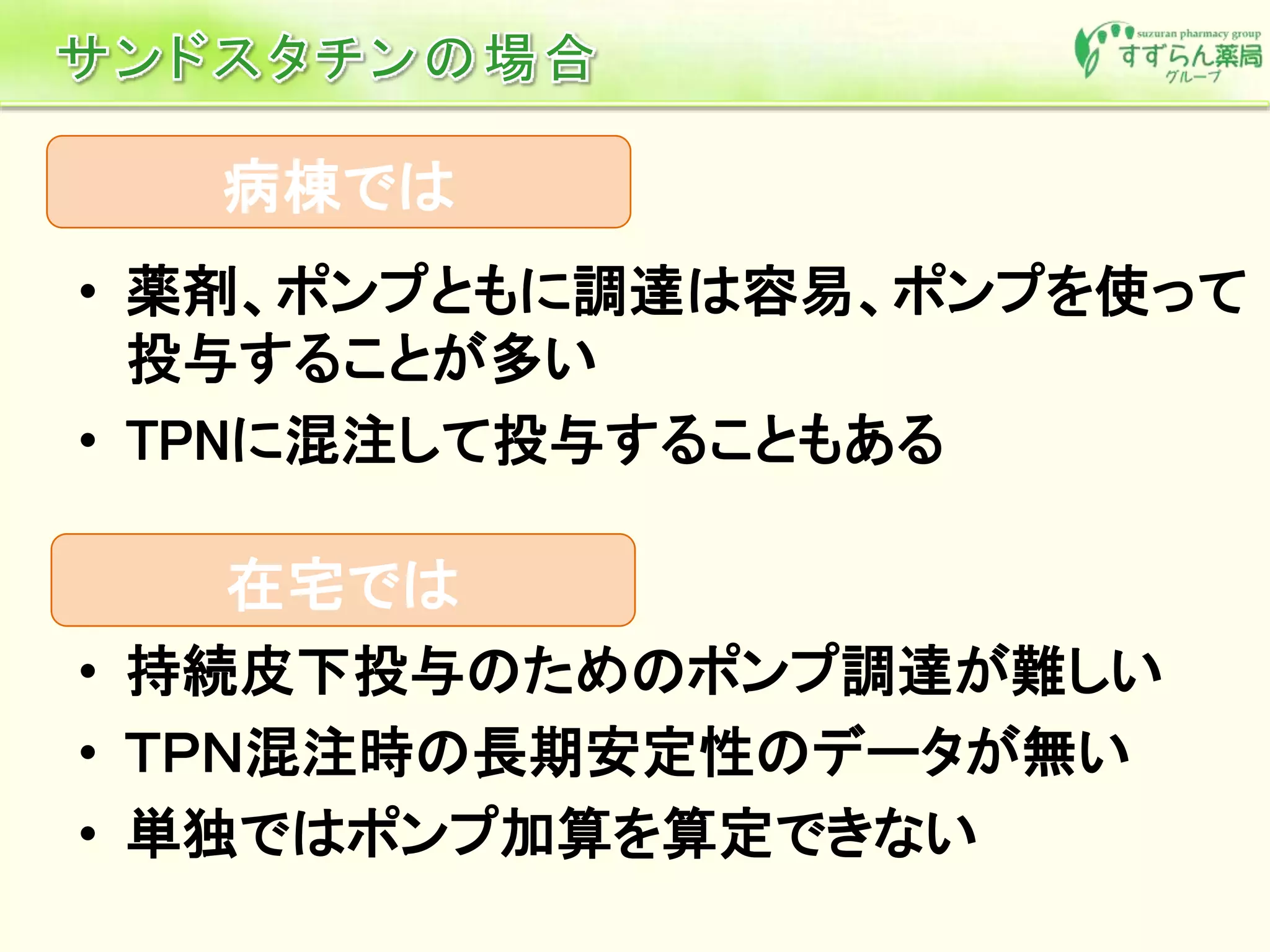 • 持続皮下投与のためのポンプ調達が難しい
• ＴＰＮ混注時の長期安定性のデータが無い
• 単独ではポンプ加算を算定できない
在宅では
病棟では
• 薬剤、ポンプともに調達は容易、ポンプを使って
投与することが多い
• TPNに混注して投与することもある
 