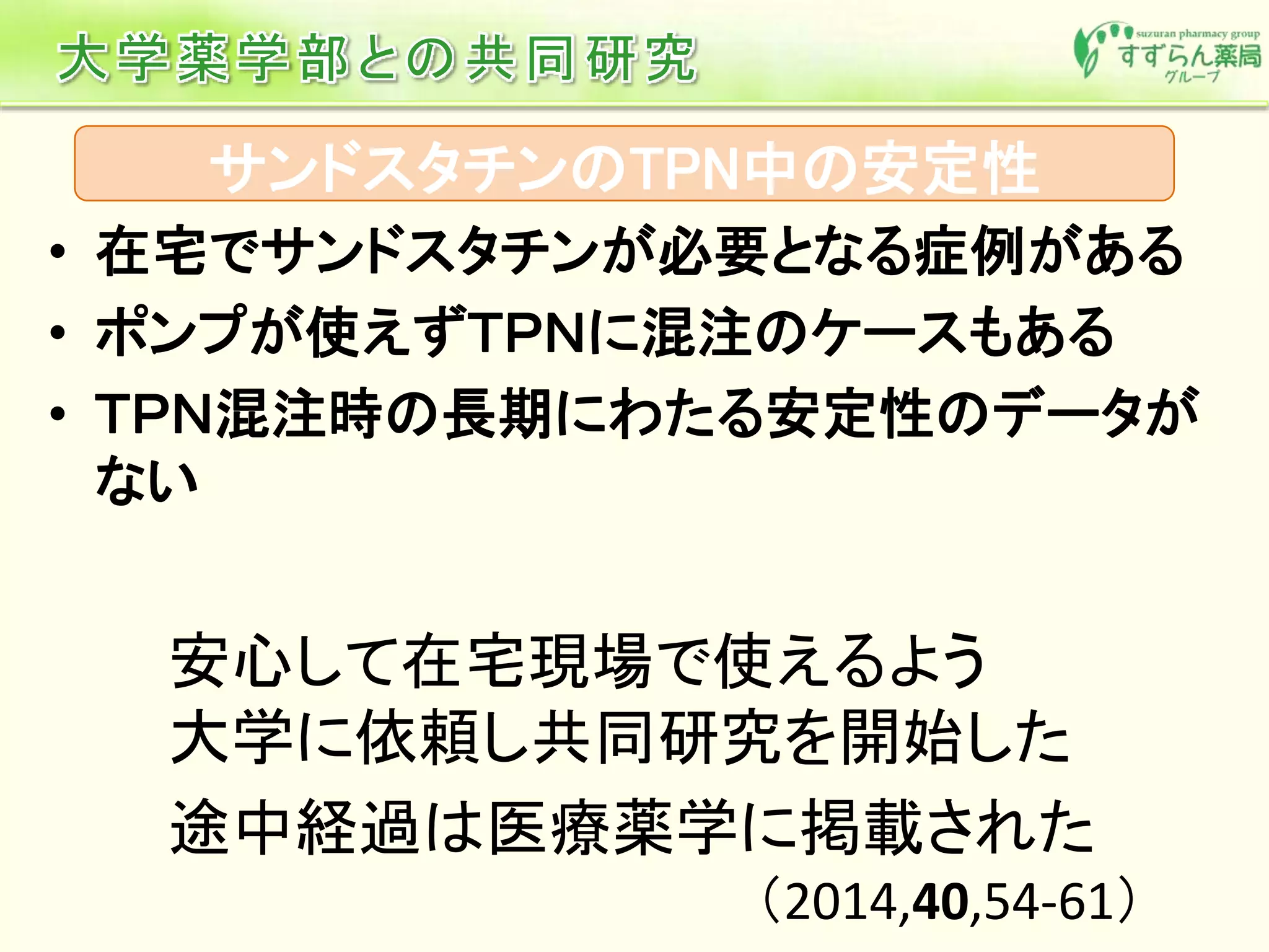 サンドスタチンのTPN中の安定性
• 在宅でサンドスタチンが必要となる症例がある
• ポンプが使えずＴＰＮに混注のケースもある
• ＴＰＮ混注時の長期にわたる安定性のデータが
ない
途中経過は医療薬学に掲載された
（2014,40,54-61）
安心して在宅現場で使えるよう
大学に依頼し共同研究を開始した
 
