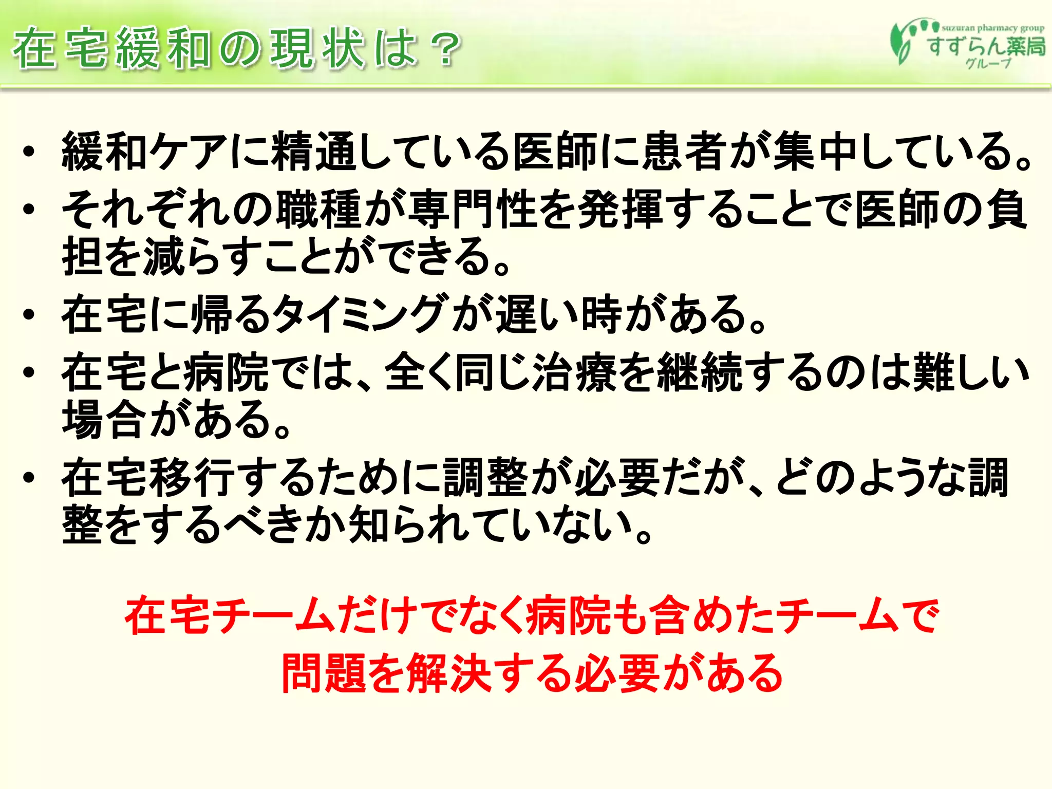 • 緩和ケアに精通している医師に患者が集中している。
• それぞれの職種が専門性を発揮することで医師の負
担を減らすことができる。
• 在宅に帰るタイミングが遅い時がある。
• 在宅と病院では、全く同じ治療を継続するのは難しい
場合がある。
• 在宅移行するために調整が必要だが、どのような調
整をするべきか知られていない。
在宅チームだけでなく病院も含めたチームで
問題を解決する必要がある
 