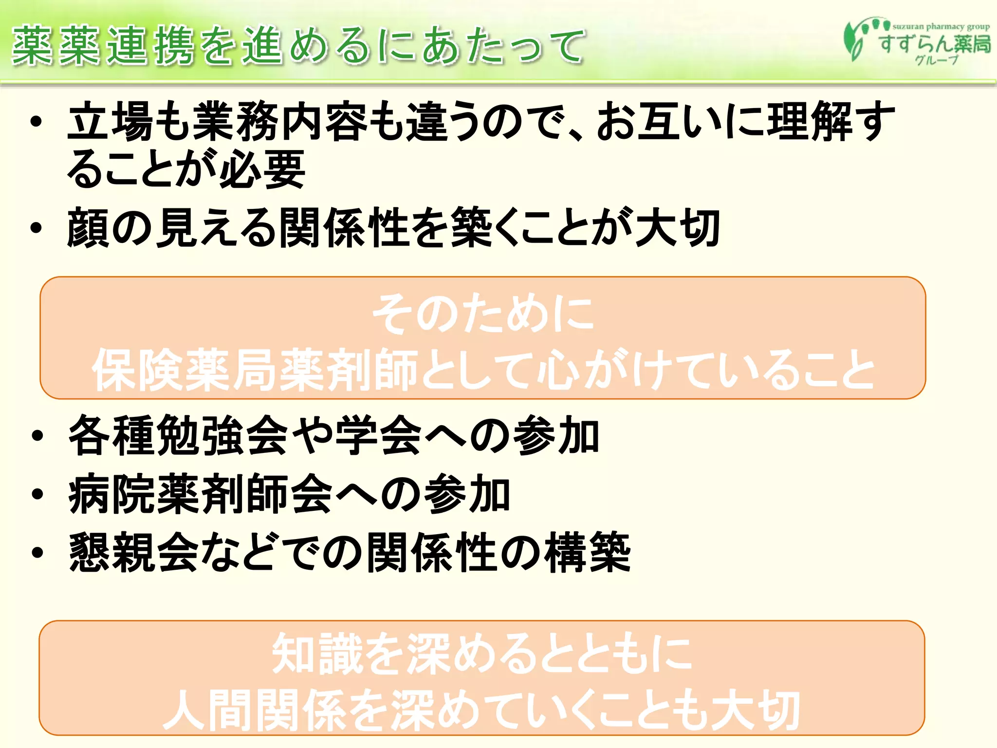 • 立場も業務内容も違うので、お互いに理解す
ることが必要
• 顔の見える関係性を築くことが大切
そのために
保険薬局薬剤師として心がけていること
• 各種勉強会や学会への参加
• 病院薬剤師会への参加
• 懇親会などでの関係性の構築
知識を深めるとともに
人間関係を深めていくことも大切
 