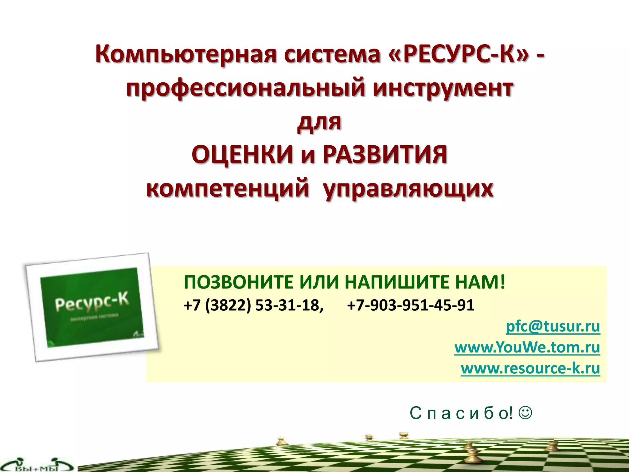Компьютерная система «РЕСУРС-К» -
профессиональный инструмент
для
ОЦЕНКИ и РАЗВИТИЯ
компетенций управляющих
ПОЗВОНИТЕ ИЛИ НАПИШИТЕ НАМ!
+7 (3822) 53-31-18, +7-903-951-45-91
pfc@tusur.ru
www.YouWe.tom.ru
www.resource-k.ru
С п а с и б о! 
 