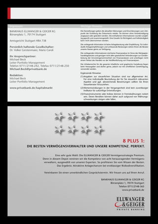 BANKHAUS ELLWANGER & GEIGER KG
Börsenplatz 1, 70174 Stuttgart
Amtsgericht Stuttgart HRA 738
Persönlich haftende Gesellschafter: 
Dr. Volker Gerstenmaier, Mario Caroli  
Ihr Ansprechpartner:
Michael Beck
Leiter Portfolio Management
Telefon 0711/2148-242, Telefax 0711/2148-250
Michael.Beck@privatbank.de
Redaktion:
Michael Beck
Leiter Portfolio Management
www.privatbank.de/kapitalmarkt
Die Darstellungen geben die aktuellen Meinungen und Einschätzungen zum Zeit-
punkt der Erstellung des Dokuments wieder. Sie können ohne Vorankündigung
angepasst oder geändert werden. Die enthaltenen Informationen wurden sorgfäl-
tig geprüft und zusammengestellt. Eine Gewähr für Richtigkeit und Vollständigkeit
kann nicht übernommen werden.
Die vorliegende Information ist keine Anlageberatung oder Empfehlung. Für indivi-
duelle Anlageempfehlungen und umfassende Beratungen stehen Ihnen die Berater
unseres Hauses gerne zur Ver­fügung.
Die vorliegenden Informationen sind keine Finanzanalyse im Sinne des Wertpapier-
handelsgesetztes und genügen nicht allen gesetzlichen Anforderungen zur Gewähr-
leistung der Unvoreingenommenheit von Finanzanalysen und unterliegen nicht
einem Verbot des Handels vor der Veröffentlichung von Finanzanalysen.
Die Urheberrechte für die gesamte inhaltliche und graphische Gestaltung liegen
beim Herausgeber und dürfen gerne, jedoch nur mit schriftlicher Genehmigung,
verwendet werden.
Ergänzende Hinweise:
(1)	Angaben zur steuerlichen Situation sind nur allgemeiner Art.
Für eine individuelle Beurteilung der für Sie steuerlich relevanten
Aspekte und ggf. abweichende Bewertungen sollten Sie Ihren
­Steuerberater hinzuziehen.
(2)	Wertentwicklungen in der Vergangenheit sind kein zuverlässiger
­Indikator für zukünftige Entwicklungen.
(3)	Finanzinstrumente oder Indizes können in Fremdwährungen notiert
sein. Deren Renditen können daher auch aufgrund von Währungs-
schwankungen steigen oder fallen.
Impressum	 Wichtige Hinweise	
8 PLUS 1:
DIE BESTEN VERMÖGENSVERWALTER UND UNSERE KOMPETENZ. PERFEKT.
Eine sehr gute Wahl: Die ELLWANGER & GEIGER Vermögensstrategie Premium.
Denn in diesem Depot vereinen wir die Kompetenz von acht herausragenden Vermögens-
verwaltern, ausgewählt von unseren Experten. So profitieren Sie vom Wissen der Besten.
Das Ergebnis: Attraktive Anlagechancen bei erstklassiger Risikodiversifikation.
Vereinbaren Sie einen unverbindlichen Gesprächstermin. Wir freuen uns auf Ihren Anruf.
BANKHAUS ELLWANGER & GEIGER KG
Börsenplatz 1, 70174 Stuttgart
Telefon 0711/2148-365
www.privatbank.de
4
 