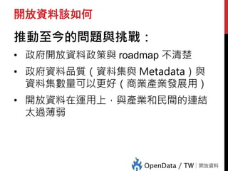 開放資料該如何
推動至今的問題與挑戰：
• 政府開放資料政策與 roadmap 不清楚
• 政府資料品質（資料集與 Metadata）與
資料集數量可以更好（商業產業發展用）
• 開放資料在運用上，與產業和民間的連結
太過薄弱
 