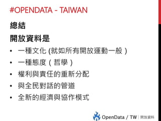 #OPENDATA - TAIWAN
總結
開放資料是
• 一種文化 (就如所有開放運動一般）
• 一種態度（哲學）
• 權利與責任的重新分配
• 與全民對話的管道
• 全新的經濟與協作模式
 