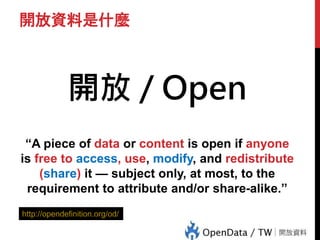 開放資料是什麼
開放 / Open
“A piece of data or content is open if anyone
is free to access, use, modify, and redistribute
(share) it — subject only, at most, to the
requirement to attribute and/or share-alike.”
http://opendefinition.org/od/
 