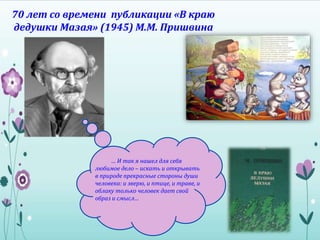 70 лет со времени публикации «В краю
дедушки Мазая» (1945) М.М. Пришвина
… И так я нашел для себя
любимое дело – искать и открывать
в природе прекрасные стороны души
человека: и зверю, и птице, и траве, и
облаку только человек дает свой
образ и смысл…
 