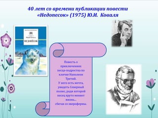 40 лет со времени публикации повести
«Недопесок» (1975) Ю.И. Коваля
Повесть о
приключениях
песца-подростка по
кличке Наполеон
Третий.
У него есть мечта,
увидеть Северный
полюс, ради которой
песец круто меняет
жизнь...
сбегая со зверофермы.
 