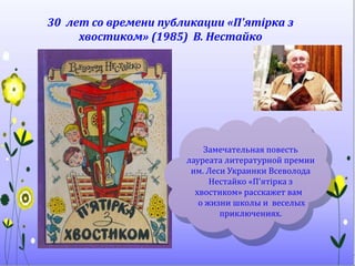 30 лет со времени публикации «П'ятірка з
хвостиком» (1985) В. Нестайко
Замечательная повесть
лауреата литературной премии
им. Леси Украинки Всеволода
Нестайко «П'ятірка з
хвостиком» расскажет вам
о жизни школы и веселых
приключениях.
 